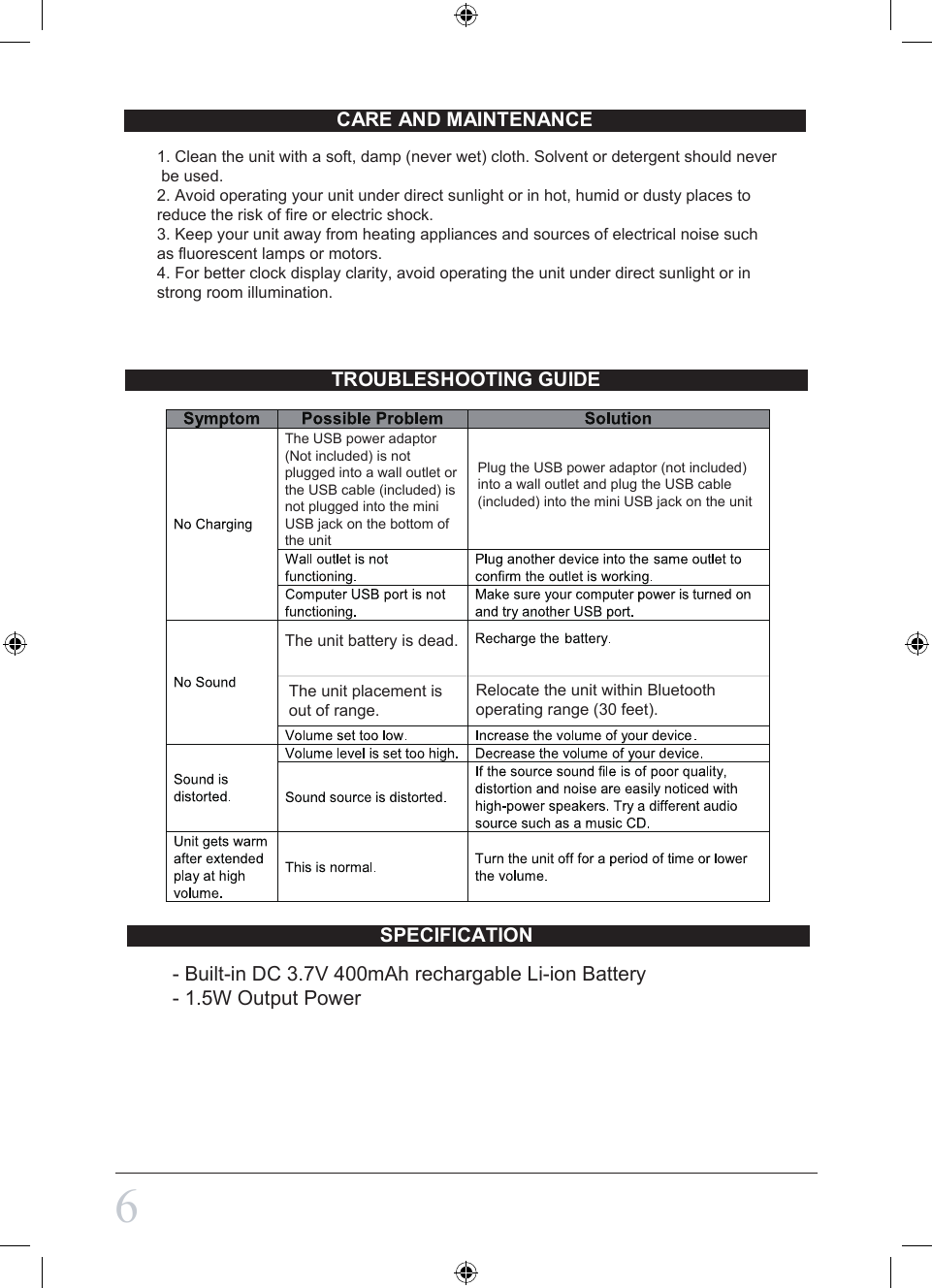 CARE AND MAINTENANCETROUBLESHOOTING GUIDE61. Clean the unit with a soft, damp (never wet) cloth. Solvent or detergent should never be used.2. Avoid operating your unit under direct sunlight or in hot, humid or dusty places to reduce the risk of fire or electric shock. 3. Keep your unit away from heating appliances and sources of electrical noise such as fluorescent lamps or motors.4. For better clock display clarity, avoid operating the unit under direct sunlight or in strong room illumination.  The unit battery is dead.The unit placement is out of range.Relocate the unit within Bluetooth operating range (30 feet).The USB power adaptor(Not included) is notplugged into a wall outlet orthe USB cable (included) is not plugged into the miniUSB jack on the bottom ofthe unitPlug the USB power adaptor (not included) into a wall outlet and plug the USB cable (included) into the mini USB jack on the unitSPECIFICATION - Built-in DC 3.7V 400mAh rechargable Li-ion Battery- 1.5W Output Power