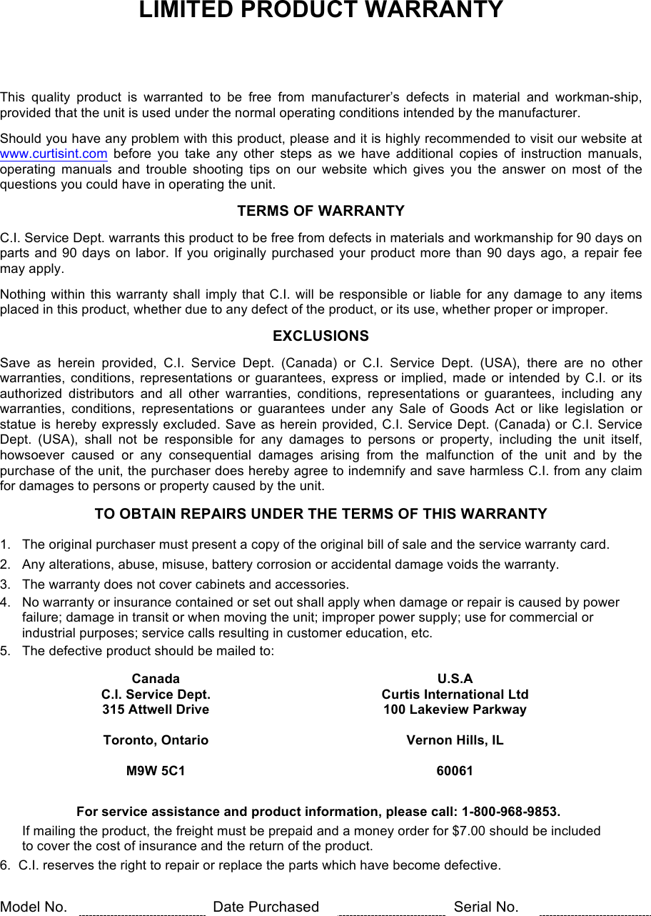LIMITED PRODUCT WARRANTY      This  quality  product  is  warranted  to  be  free  from  manufacturer’s  defects  in  material  and  workman-ship, provided that the unit is used under the normal operating conditions intended by the manufacturer.  Should you have any problem with this product, please and it is highly recommended to visit our website at www.curtisint.com before  you  take  any  other  steps  as  we  have  additional  copies  of  instruction  manuals, operating  manuals  and  trouble  shooting  tips  on  our  website  which  gives  you  the  answer  on  most  of  the questions you could have in operating the unit.  TERMS OF WARRANTY  C.I. Service Dept. warrants this product to be free from defects in materials and workmanship for 90 days on parts and 90 days  on labor. If you originally purchased your product more  than 90  days ago, a repair fee may apply.  Nothing within this warranty shall imply that C.I. will be responsible or liable for any damage to any items placed in this product, whether due to any defect of the product, or its use, whether proper or improper.  EXCLUSIONS  Save  as  herein  provided,  C.I.  Service  Dept.  (Canada)  or  C.I.  Service  Dept.  (USA),  there  are  no  other warranties,  conditions, representations  or  guarantees, express  or  implied, made  or  intended by  C.I.  or  its authorized  distributors  and  all  other  warranties,  conditions,  representations  or  guarantees,  including  any warranties,  conditions,  representations  or  guarantees  under  any  Sale  of  Goods  Act  or  like  legislation  or statue is hereby expressly excluded. Save as herein provided, C.I. Service Dept. (Canada) or C.I. Service Dept.  (USA),  shall  not  be  responsible  for  any  damages  to  persons  or  property,  including  the  unit  itself, howsoever  caused  or  any  consequential  damages  arising from  the  malfunction  of  the  unit  and  by  the purchase of the unit, the purchaser does hereby agree to indemnify and save harmless C.I. from any claim for damages to persons or property caused by the unit.  TO OBTAIN REPAIRS UNDER THE TERMS OF THIS WARRANTY  1.   The original purchaser must present a copy of the original bill of sale and the service warranty card. 2.   Any alterations, abuse, misuse, battery corrosion or accidental damage voids the warranty. 3.   The warranty does not cover cabinets and accessories. 4.   No warranty or insurance contained or set out shall apply when damage or repair is caused by power        failure; damage in transit or when moving the unit; improper power supply; use for commercial or        industrial purposes; service calls resulting in customer education, etc. 5.   The defective product should be mailed to:   Canada  U.S.A   C.I. Service Dept. Curtis International Ltd   315 Attwell Drive 100 Lakeview Parkway    Toronto, Ontario Vernon Hills, IL    M9W 5C1 60061        For service assistance and product information, please call: 1-800-968-9853.        If mailing the product, the freight must be prepaid and a money order for $7.00 should be included        to cover the cost of insurance and the return of the product. 6.  C.I. reserves the right to repair or replace the parts which have become defective.   Model No.  Date Purchased  Serial No.   