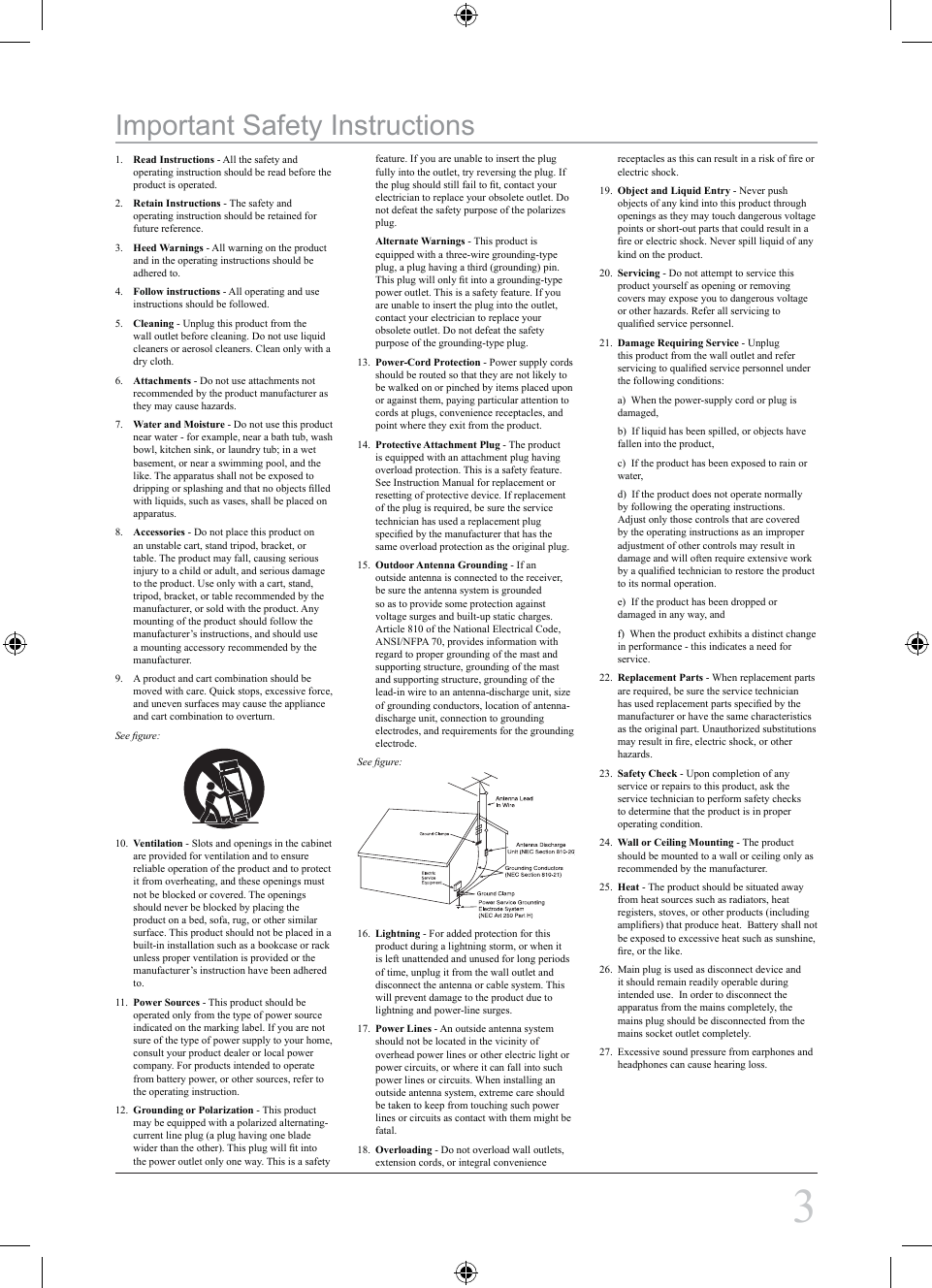 1. Read Instructions - All the safety and operating instruction should be read before the product is operated.2. Retain Instructions - The safety and operating instruction should be retained for future reference.3. Heed Warnings - All warning on the product and in the operating instructions should be adhered to.4. Follow instructions - All operating and use instructions should be followed.5. Cleaning - Unplug this product from the wall outlet before cleaning. Do not use liquid cleaners or aerosol cleaners. Clean only with a dry cloth.6. Attachments - Do not use attachments not recommended by the product manufacturer as they may cause hazards.7. Water and Moisture - Do not use this product near water - for example, near a bath tub, wash bowl, kitchen sink, or laundry tub; in a wet basement, or near a swimming pool, and the like. The apparatus shall not be exposed to dripping or splashing and that no objects ﬁlled with liquids, such as vases, shall be placed on apparatus.8. Accessories - Do not place this product on an unstable cart, stand tripod, bracket, or table. The product may fall, causing serious injury to a child or adult, and serious damage to the product. Use only with a cart, stand, tripod, bracket, or table recommended by the manufacturer, or sold with the product. Any mounting of the product should follow the manufacturer’s instructions, and should use a mounting accessory recommended by the manufacturer.9. A product and cart combination should be moved with care. Quick stops, excessive force, and uneven surfaces may cause the appliance and cart combination to overturn.See ﬁgure:10. Ventilation - Slots and openings in the cabinet are provided for ventilation and to ensure reliable operation of the product and to protect it from overheating, and these openings must not be blocked or covered. The openings should never be blocked by placing the product on a bed, sofa, rug, or other similar surface. This product should not be placed in a built-in installation such as a bookcase or rack unless proper ventilation is provided or the manufacturer’s instruction have been adhered to.11. Power Sources - This product should be operated only from the type of power source indicated on the marking label. If you are not sure of the type of power supply to your home, consult your product dealer or local power company. For products intended to operate from battery power, or other sources, refer to the operating instruction.12. Grounding or Polarization - This product may be equipped with a polarized alternating-current line plug (a plug having one blade wider than the other). This plug will ﬁt into the power outlet only one way. This is a safety feature. If you are unable to insert the plug fully into the outlet, try reversing the plug. If the plug should still fail to ﬁt, contact your electrician to replace your obsolete outlet. Do not defeat the safety purpose of the polarizes plug.Alternate Warnings - This product is equipped with a three-wire grounding-type plug, a plug having a third (grounding) pin. This plug will only ﬁt into a grounding-type power outlet. This is a safety feature. If you are unable to insert the plug into the outlet, contact your electrician to replace your obsolete outlet. Do not defeat the safety purpose of the grounding-type plug.13. Power-Cord Protection - Power supply cords should be routed so that they are not likely to be walked on or pinched by items placed upon or against them, paying particular attention to cords at plugs, convenience receptacles, and point where they exit from the product.14. Protective Attachment Plug - The product is equipped with an attachment plug having overload protection. This is a safety feature. See Instruction Manual for replacement or resetting of protective device. If replacement of the plug is required, be sure the service technician has used a replacement plug speciﬁed by the manufacturer that has the same overload protection as the original plug.15. Outdoor Antenna Grounding - If an outside antenna is connected to the receiver, be sure the antenna system is grounded so as to provide some protection against voltage surges and built-up static charges. Article 810 of the National Electrical Code, ANSI/NFPA 70, provides information with regard to proper grounding of the mast and supporting structure, grounding of the mast and supporting structure, grounding of the lead-in wire to an antenna-discharge unit, size of grounding conductors, location of antenna-discharge unit, connection to grounding electrodes, and requirements for the grounding electrode.See ﬁgure:16. Lightning - For added protection for this product during a lightning storm, or when it is left unattended and unused for long periods of time, unplug it from the wall outlet and disconnect the antenna or cable system. This will prevent damage to the product due to lightning and power-line surges. 17. Power Lines - An outside antenna system should not be located in the vicinity of overhead power lines or other electric light or power circuits, or where it can fall into such power lines or circuits. When installing an outside antenna system, extreme care should be taken to keep from touching such power lines or circuits as contact with them might be fatal.18. Overloading - Do not overload wall outlets, extension cords, or integral convenience receptacles as this can result in a risk of ﬁre or electric shock.19. Object and Liquid Entry - Never push objects of any kind into this product through openings as they may touch dangerous voltage points or short-out parts that could result in a ﬁre or electric shock. Never spill liquid of any kind on the product.20. Servicing - Do not attempt to service this product yourself as opening or removing covers may expose you to dangerous voltage or other hazards. Refer all servicing to qualiﬁed service personnel.21. Damage Requiring Service - Unplug this product from the wall outlet and refer servicing to qualiﬁed service personnel under the following conditions:a)  When the power-supply cord or plug is damaged,b)  If liquid has been spilled, or objects have fallen into the product,c)  If the product has been exposed to rain or water,d)  If the product does not operate normally by following the operating instructions. Adjust only those controls that are covered by the operating instructions as an improper adjustment of other controls may result in damage and will often require extensive work by a qualiﬁed technician to restore the product to its normal operation.e)  If the product has been dropped or damaged in any way, andf)  When the product exhibits a distinct change in performance - this indicates a need for service.22. Replacement Parts - When replacement parts are required, be sure the service technician has used replacement parts speciﬁed by the manufacturer or have the same characteristics as the original part. Unauthorized substitutions may result in ﬁre, electric shock, or other hazards.23. Safety Check - Upon completion of any service or repairs to this product, ask the service technician to perform safety checks to determine that the product is in proper operating condition.24. Wall or Ceiling Mounting - The product should be mounted to a wall or ceiling only as recommended by the manufacturer.25. Heat - The product should be situated away from heat sources such as radiators, heat registers, stoves, or other products (including ampliﬁers) that produce heat.  Battery shall not be exposed to excessive heat such as sunshine, ﬁre, or the like.26. Main plug is used as disconnect device and it should remain readily operable during intended use.  In order to disconnect the apparatus from the mains completely, the mains plug should be disconnected from the mains socket outlet completely.27. Excessive sound pressure from earphones and headphones can cause hearing loss.Important Safety Instructions3