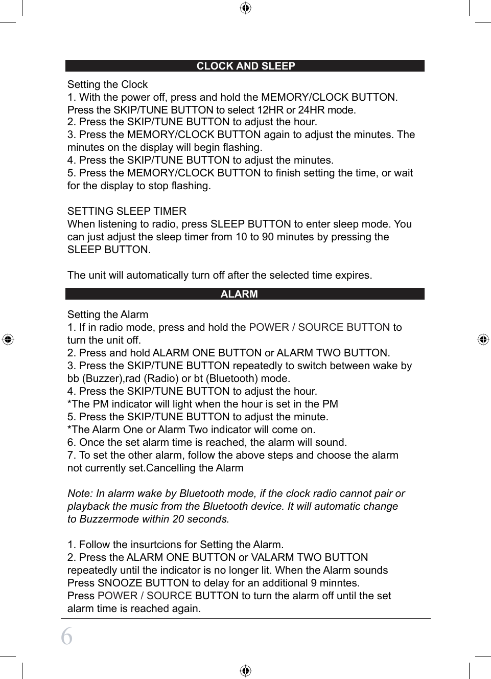 CLOCK AND SLEEPALARM6Setting the Clock1. With the power off, press and hold the MEMORY/CLOCK BUTTON.Press the SKIP/TUNE BUTTON to select 12HR or 24HR mode.2. Press the SKIP/TUNE BUTTON to adjust the hour.3. Press the MEMORY/CLOCK BUTTON again to adjust the minutes. The minutes on the display will begin flashing.4. Press the SKIP/TUNE BUTTON to adjust the minutes.5. Press the MEMORY/CLOCK BUTTON to finish setting the time, or wait for the display to stop flashing.SETTING SLEEP TIMERWhen listening to radio, press SLEEP BUTTON to enter sleep mode. You can just adjust the sleep timer from 10 to 90 minutes by pressing the SLEEP BUTTON.The unit will automatically turn off after the selected time expires.Setting the Alarm1. If in radio mode, press and hold the POWER / SOURCE BUTTON to turn the unit off.2. Press and hold ALARM ONE BUTTON or ALARM TWO BUTTON.3. Press the SKIP/TUNE BUTTON repeatedly to switch between wake by bb (Buzzer),rad (Radio) or bt (Bluetooth) mode.4. Press the SKIP/TUNE BUTTON to adjust the hour.*The PM indicator will light when the hour is set in the PM5. Press the SKIP/TUNE BUTTON to adjust the minute.*The Alarm One or Alarm Two indicator will come on.6. Once the set alarm time is reached, the alarm will sound.7. To set the other alarm, follow the above steps and choose the alarm not currently set.Cancelling the AlarmNote: In alarm wake by Bluetooth mode, if the clock radio cannot pair orplayback the music from the Bluetooth device. It will automatic change to Buzzermode within 20 seconds.  1. Follow the insurtcions for Setting the Alarm.2. Press the ALARM ONE BUTTON or VALARM TWO BUTTON repeatedly until the indicator is no longer lit. When the Alarm soundsPress SNOOZE BUTTON to delay for an additional 9 minntes.Press POWER / SOURCE BUTTON to turn the alarm off until the set alarm time is reached again.