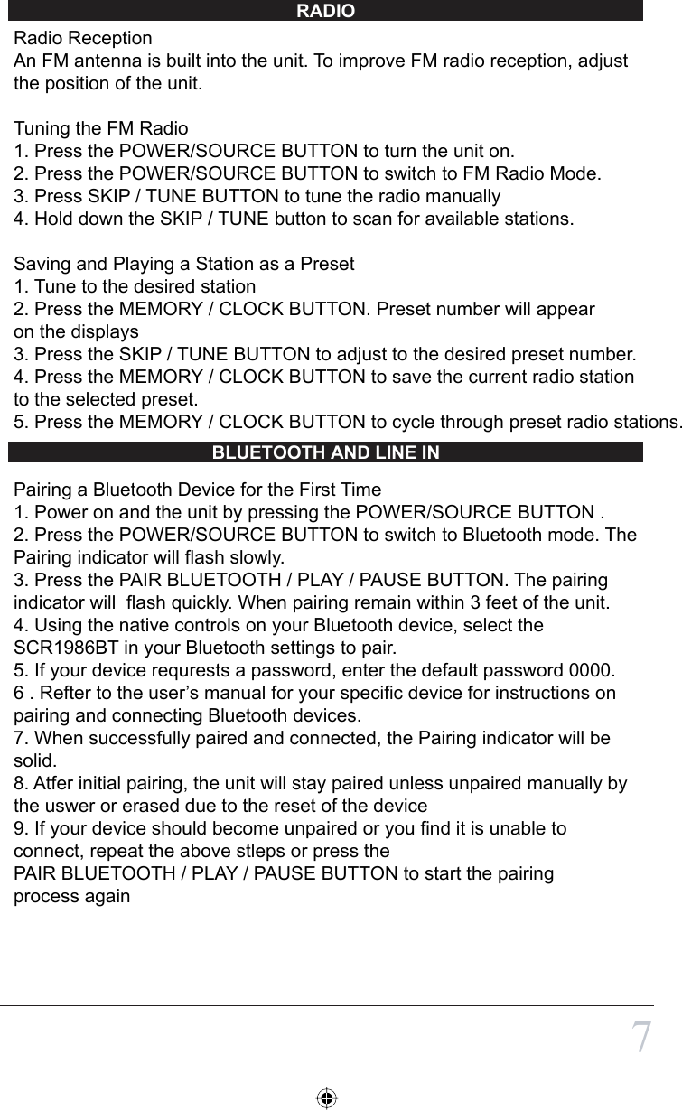 RADIOBLUETOOTH AND LINE IN7Radio ReceptionAn FM antenna is built into the unit. To improve FM radio reception, adjust the position of the unit.Tuning the FM Radio1. Press the POWER/SOURCE BUTTON to turn the unit on.2. Press the POWER/SOURCE BUTTON to switch to FM Radio Mode.3. Press SKIP / TUNE BUTTON to tune the radio manually4. Hold down the SKIP / TUNE button to scan for available stations.Saving and Playing a Station as a Preset1. Tune to the desired station2. Press the MEMORY / CLOCK BUTTON. Preset number will appear on the displays3. Press the SKIP / TUNE BUTTON to adjust to the desired preset number.4. Press the MEMORY / CLOCK BUTTON to save the current radio station to the selected preset.5. Press the MEMORY / CLOCK BUTTON to cycle through preset radio stations.Pairing a Bluetooth Device for the First Time1. Power on and the unit by pressing the POWER/SOURCE BUTTON .2. Press the POWER/SOURCE BUTTON to switch to Bluetooth mode. The Pairing indicator will flash slowly. 3. Press the PAIR BLUETOOTH / PLAY / PAUSE BUTTON. The pairing indicator will  flash quickly. When pairing remain within 3 feet of the unit.4. Using the native controls on your Bluetooth device, select the SCR1986BT in your Bluetooth settings to pair.5. If your device requrests a password, enter the default password 0000.6 . Refter to the user’s manual for your specific device for instructions on pairing and connecting Bluetooth devices.7. When successfully paired and connected, the Pairing indicator will be solid.8. Atfer initial pairing, the unit will stay paired unless unpaired manually by the uswer or erased due to the reset of the device9. If your device should become unpaired or you find it is unable to connect, repeat the above stleps or press the PAIR BLUETOOTH / PLAY / PAUSE BUTTON to start the pairing process again  