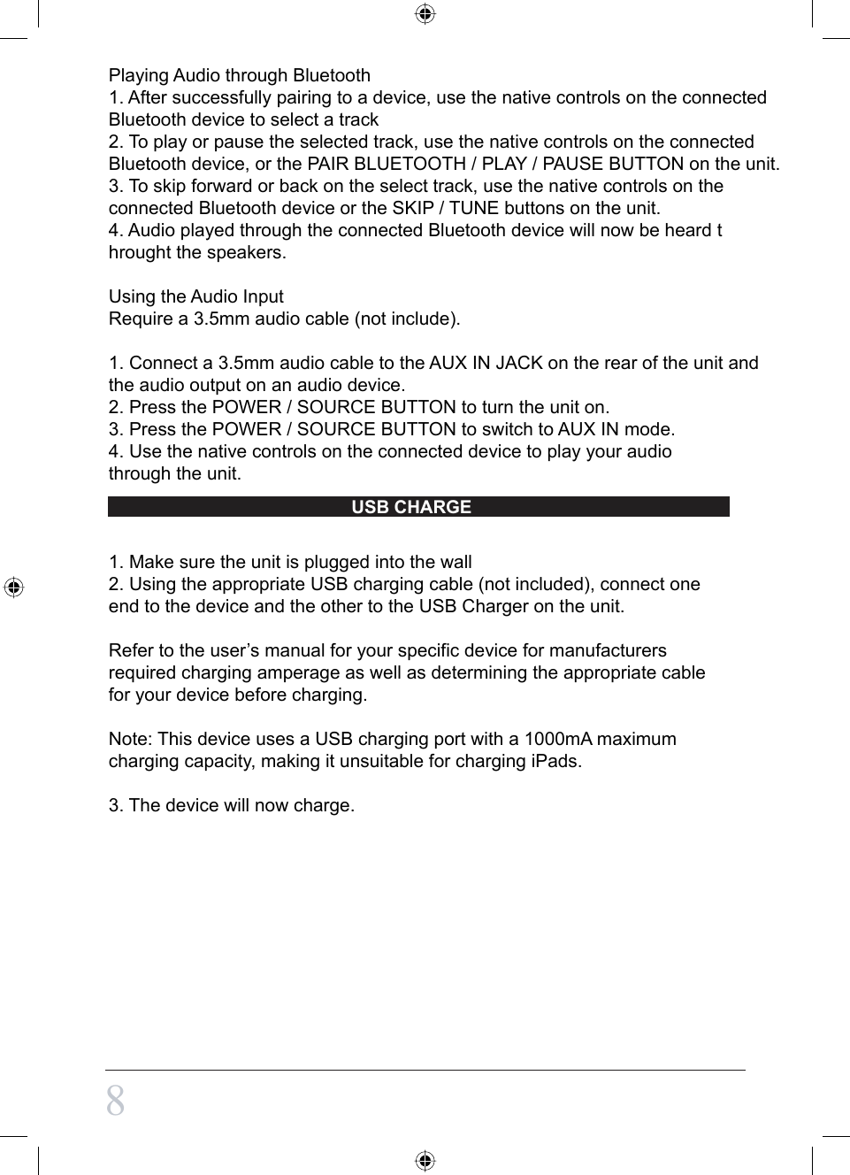 8Playing Audio through Bluetooth1. After successfully pairing to a device, use the native controls on the connected Bluetooth device to select a track2. To play or pause the selected track, use the native controls on the connected Bluetooth device, or the PAIR BLUETOOTH / PLAY / PAUSE BUTTON on the unit.3. To skip forward or back on the select track, use the native controls on the connected Bluetooth device or the SKIP / TUNE buttons on the unit.4. Audio played through the connected Bluetooth device will now be heard throught the speakers.Using the Audio InputRequire a 3.5mm audio cable (not include).1. Connect a 3.5mm audio cable to the AUX IN JACK on the rear of the unit and the audio output on an audio device.2. Press the POWER / SOURCE BUTTON to turn the unit on.3. Press the POWER / SOURCE BUTTON to switch to AUX IN mode.4. Use the native controls on the connected device to play your audio through the unit.1. Make sure the unit is plugged into the wall2. Using the appropriate USB charging cable (not included), connect one end to the device and the other to the USB Charger on the unit.Refer to the user’s manual for your specific device for manufacturers required charging amperage as well as determining the appropriate cable for your device before charging.Note: This device uses a USB charging port with a 1000mA maximum charging capacity, making it unsuitable for charging iPads.3. The device will now charge.USB CHARGE