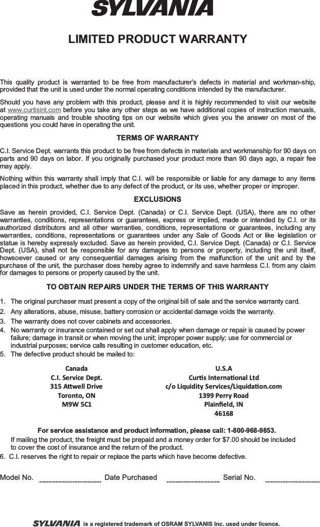 LIMITED PRODUCT WARRANTYThis quality product is warranted to be free from manufacturer’s defects in material and workman-ship, provided that the unit is used under the normal operating conditions intended by the manufacturer.Should you have any problem with this product, please and it is highly recommended to visit our website at www.curtisint.com before you take any other steps as we have additional copies of instruction manuals, operating manuals and trouble shooting tips on our website which gives you the answer on most of the questions you could have in operating the unit.TERMS OF WARRANTYC.I. Service Dept. warrants this product to be free from defects in materials and workmanship for 90 days on parts and 90 days on labor. If you originally purchased your product more than 90 days ago, a repair fee may apply.Nothing within this warranty shall imply that C.I. will be responsible or liable for any damage to any items placed in this product, whether due to any defect of the product, or its use, whether proper or improper.EXCLUSIONSSave as herein provided, C.I. Service Dept. (Canada) or C.I. Service Dept. (USA), there are no other warranties, conditions, representations or guarantees, express or implied, made or intended by C.I. or its authorized distributors and all other warranties, conditions, representations or guarantees, including any warranties, conditions, representations or guarantees under any Sale of Goods Act or like legislation or statue is hereby expressly excluded. Save as herein provided, C.I. Service Dept. (Canada) or C.I. Service Dept. (USA), shall not be responsible for any damages to persons or property, including the unit itself, howsoever caused or any consequential damages arising from the malfunction of the unit and by the purchase of the unit, the purchaser does hereby agree to indemnify and save harmless C.I. from any claim for damages to persons or property caused by the unit.TO OBTAIN REPAIRS UNDER THE TERMS OF THIS WARRANTY1.  The original purchaser must present a copy of the original bill of sale and the service warranty card.2.  Any alterations, abuse, misuse, battery corrosion or accidental damage voids the warranty.3.  The warranty does not cover cabinets and accessories.4.   No warranty or insurance contained or set out shall apply when damage or repair is caused by power       failure; damage in transit or when moving the unit; improper power supply; use for commercial or       industrial purposes; service calls resulting in customer education, etc.5.  The defective product should be mailed to: Canada   U.S.A   C.I. Service Dept. Curs Internaonal Ltd    315 Awell Drive Toronto, ON M9W 5C1 c/o Liquidity Services/Liquidaon.com 1399 Perry Road Plainﬁeld, IN 46168   For service assistance and product information, please call: 1-800-968-9853.      If mailing the product, the freight must be prepaid and a money order for $7.00 should be inc luded       to cover the cost of insurance and the return of the product.6. C.I. reserves the right to repair or replace the parts which have become defective.Model No. Date Purchased Serial No.is a registered trademark of OSRAM SYLVANIS Inc. used under licence.