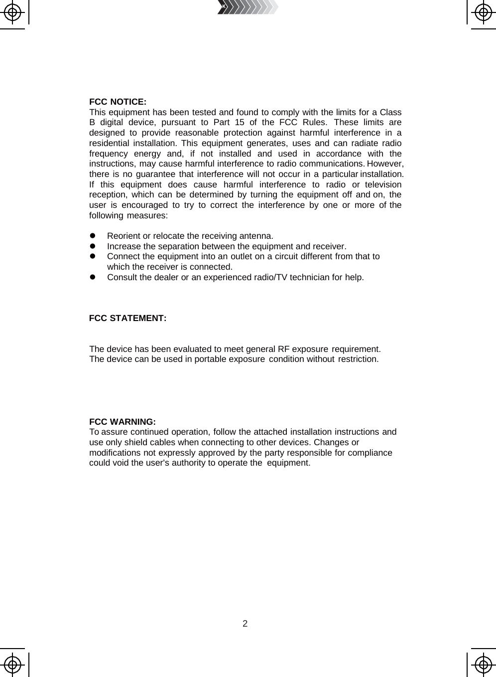 2        FCC NOTICE: This equipment has been tested and found to comply with the limits for a Class B  digital device, pursuant to Part 15 of the FCC Rules. These limits are designed to provide reasonable protection against harmful interference in  a residential installation. This equipment generates, uses and can radiate radio frequency energy and, if not installed and used in accordance with the instructions, may cause harmful interference to radio communications. However, there is no guarantee that interference will not occur in a particular installation. If this equipment does cause harmful interference to radio or television reception, which can be determined by turning the equipment off and on, the user is encouraged to try to correct the interference by one or more of the following measures:   Reorient or relocate the receiving antenna.  Increase the separation between the equipment and receiver.  Connect the equipment into an outlet on a circuit different from that to which the receiver is connected.  Consult the dealer or an experienced radio/TV technician for help.    FCC STATEMENT:   The device has been evaluated to meet general RF exposure requirement. The device can be used in portable exposure condition without restriction.      FCC WARNING: To assure continued operation, follow the attached installation instructions and use only shield cables when connecting to other devices. Changes or modifications not expressly approved by the party responsible for compliance could void the user&apos;s authority to operate the equipment. 