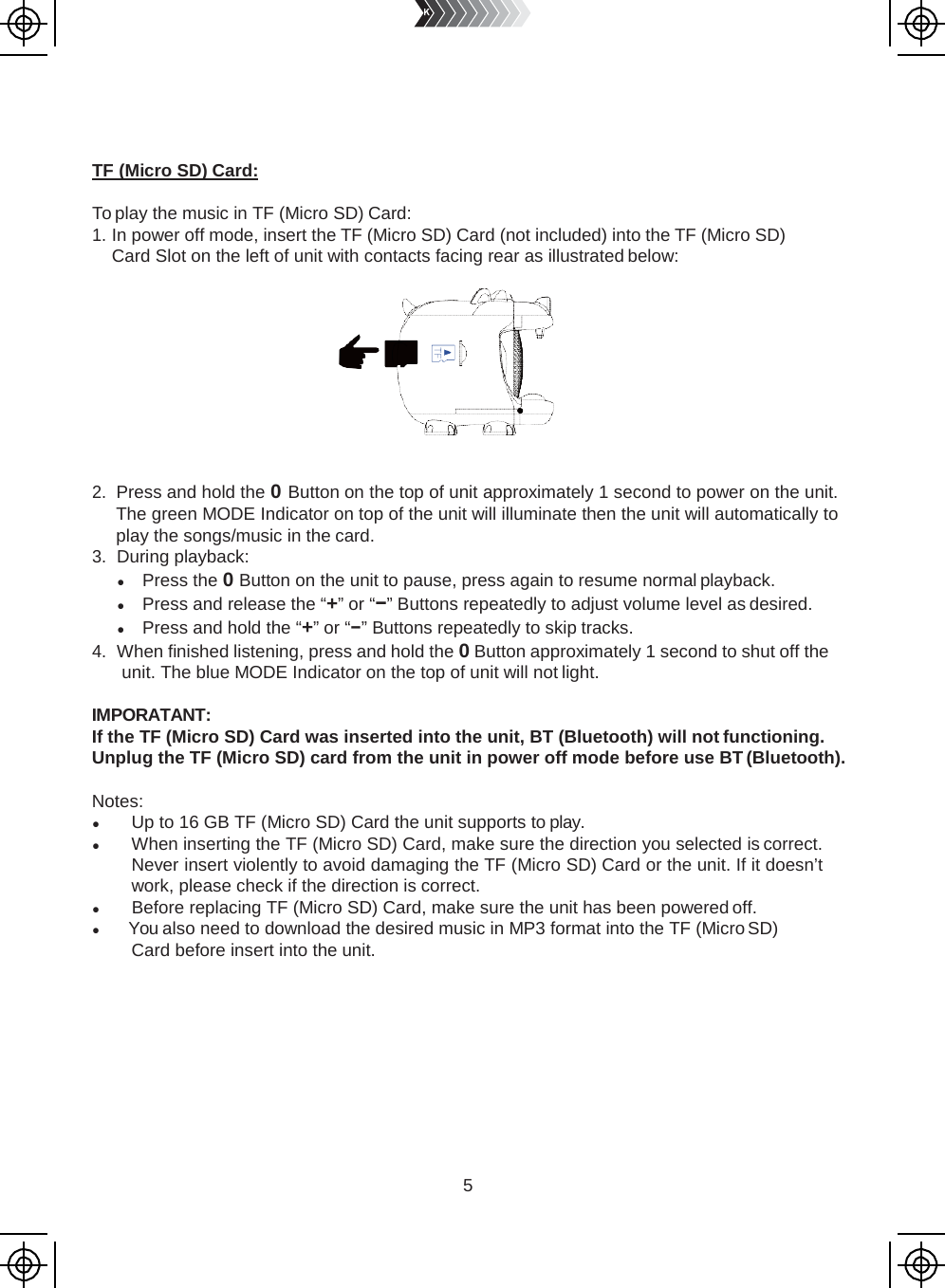 5       TF (Micro SD) Card:  To play the music in TF (Micro SD) Card: 1. In power off mode, insert the TF (Micro SD) Card (not included) into the TF (Micro SD) Card Slot on the left of unit with contacts facing rear as illustrated below:     2. Press and hold the 0 Button on the top of unit approximately 1 second to power on the unit. The green MODE Indicator on top of the unit will illuminate then the unit will automatically to play the songs/music in the card. 3. During playback: ● Press the 0 Button on the unit to pause, press again to resume normal playback. ● Press and release the “+” or “−” Buttons repeatedly to adjust volume level as desired. ● Press and hold the “+” or “−” Buttons repeatedly to skip tracks. 4. When finished listening, press and hold the 0 Button approximately 1 second to shut off the unit. The blue MODE Indicator on the top of unit will not light.  IMPORATANT: If the TF (Micro SD) Card was inserted into the unit, BT (Bluetooth) will not functioning. Unplug the TF (Micro SD) card from the unit in power off mode before use BT (Bluetooth).  Notes: ● Up to 16 GB TF (Micro SD) Card the unit supports to play. ● When inserting the TF (Micro SD) Card, make sure the direction you selected is correct. Never insert violently to avoid damaging the TF (Micro SD) Card or the unit. If it doesn’t work, please check if the direction is correct. ● Before replacing TF (Micro SD) Card, make sure the unit has been powered off. ● You also need to download the desired music in MP3 format into the TF (Micro SD) Card before insert into the unit. 