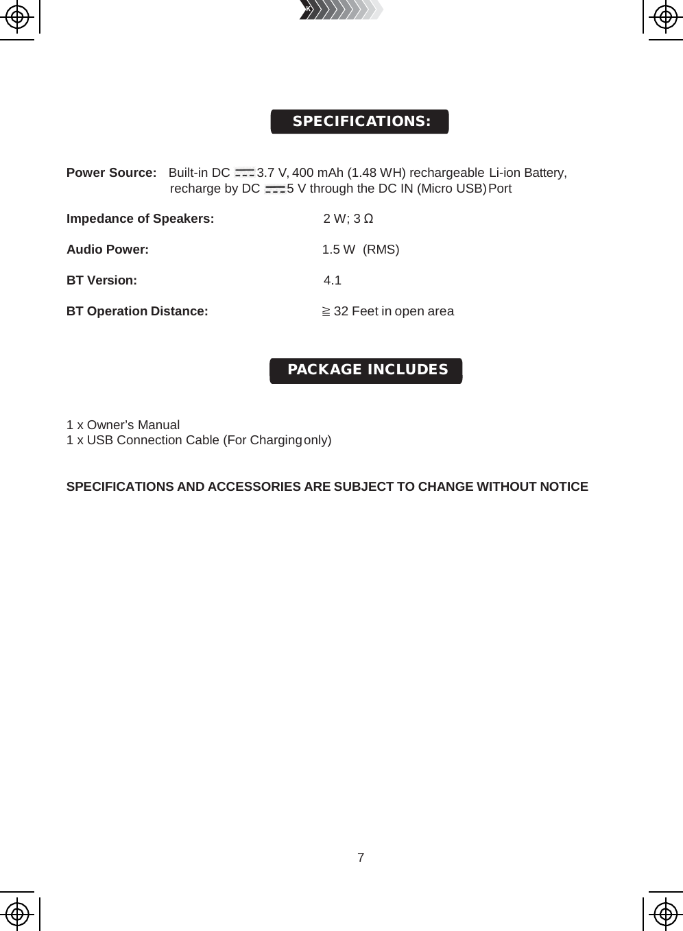 7          Power Source:   Built-in DC  3.7 V, 400 mAh (1.48 WH) rechargeable Li-ion Battery, recharge by DC  5 V through the DC IN (Micro USB) Port  Impedance of Speakers: 2 W; 3 Ω  Audio Power: 1.5 W  (RMS) BT Version: 4.1  BT Operation Distance: ≧ 32 Feet in open area      1 x Owner’s Manual 1 x USB Connection Cable (For Charging only)   SPECIFICATIONS AND ACCESSORIES ARE SUBJECT TO CHANGE WITHOUT NOTICE PACKAGE INCLUDES SPECIFICATIONS: 