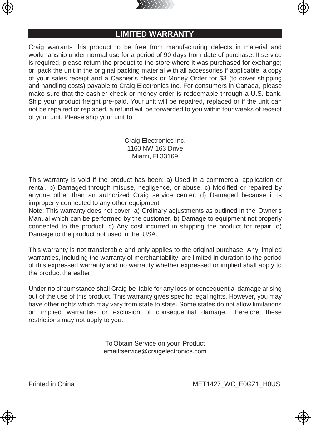 Printed in China MET1427_WC_E0GZ1_H0US      LIMITED WARRANTY   Craig  warrants this product to be free from manufacturing defects in material and workmanship under normal use for a period of 90 days from date of purchase. If service is required, please return the product to the store where it was purchased for exchange; or, pack the unit in the original packing material with all accessories if applicable, a copy of your sales receipt and a Cashier’s check or Money Order for $3 (to cover shipping and handling costs) payable to Craig Electronics Inc. For consumers in Canada, please make sure that the cashier check or money order is redeemable through a U.S. bank. Ship your product freight pre-paid. Your unit will be repaired, replaced or if the unit can not be repaired or replaced, a refund will be forwarded to you within four weeks of receipt of your unit. Please ship your unit to:   Craig Electronics Inc. 1160 NW 163 Drive Miami, Fl 33169   This warranty is void if the product has been: a) Used in a commercial application or rental. b) Damaged through misuse, negligence, or abuse. c) Modified or repaired by anyone other than an authorized Craig service center. d) Damaged because it is improperly connected to any other equipment. Note: This warranty does not cover: a) Ordinary adjustments as outlined in the Owner’s Manual which can be performed by the customer. b) Damage to equipment not properly connected to the product. c) Any cost incurred in shipping the product for repair. d) Damage to the product not used in the USA.  This warranty is not transferable and only applies to the original purchase. Any implied warranties, including the warranty of merchantability, are limited in duration to the period of this expressed warranty and no warranty whether expressed or implied shall apply to the product thereafter.  Under no circumstance shall Craig be liable for any loss or consequential damage arising out of the use of this product. This warranty gives specific legal rights. However, you may have other rights which may vary from state to state. Some states do not allow limitations on implied warranties or exclusion of consequential damage. Therefore, these restrictions may not apply to you.   To Obtain Service on your Product email:service@craigelectronics.com 