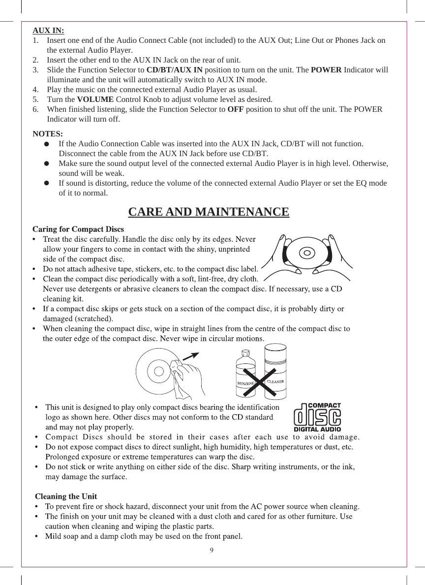 AUX IN:1. Insert one end of the Audio Connect Cable (not included) to the AUX Out; Line Out or Phones Jack on the external Audio Player.2. Insert the other end to the AUX IN Jack on the rear of unit.3. Slide the Function Selector to CD/BT/AUX IN position to turn on the unit. The POWER Indicator willilluminate and the unit will automatically switch to AUX IN mode.4. Play the music on the connected external Audio Player as usual.5. Turn the VOLUME Control Knob to adjust volume level as desired.6. When finished listening, slide the Function Selector to OFF position to shut off the unit. The POWERIndicator will turn off.NOTES:       If the Audio Connection Cable was inserted into the AUX IN Jack, CD/BT will not function.       Disconnect the cable from the AUX IN Jack before use CD/BT.       Make sure the sound output level of the connected external Audio Player is in high level. Otherwise,       sound will be weak.       If sound is distorting, reduce the volume of the connected external Audio Player or set the EQ mode       of it to normal.CARE AND MAINTENANCE