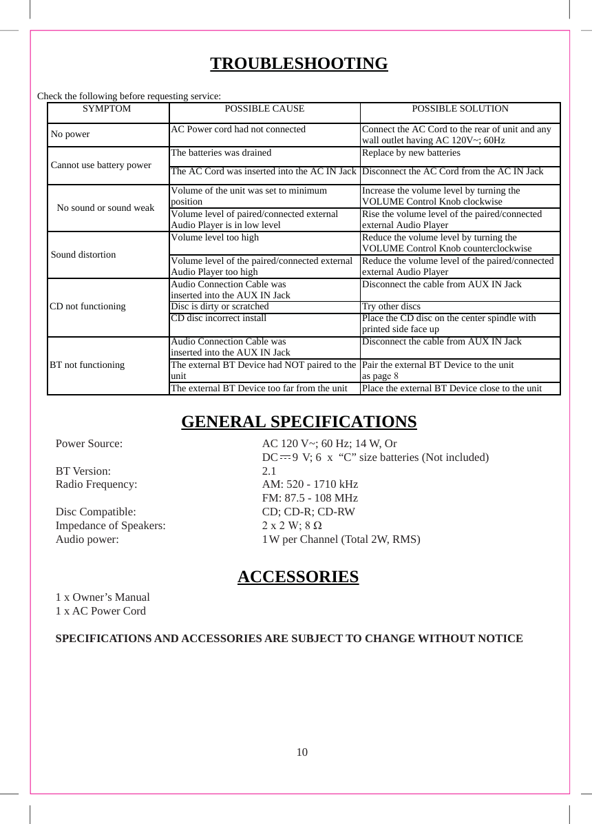 101 x Owner’s Manual 1 x AC Power CordSPECIFICATIONS AND ACCESSORIES ARE SUBJECT TO CHANGE WITHOUT NOTICETROUBLESHOOTINGGENERAL SPECIFICATIONSACCESSORIESPower Source:  AC 120 V~; 60 Hz; 14 W, OrDC     9  V; 6  x  “C” size batteries (Not included)BT Version:  2.1Radio Frequency: Disc Compatible: Impedance of Speakers: Audio power: AM: 5 - 1710 kHzFM: 87.5 - 108 MHzCD; CD-R; CD-RW[:ȍ1 W per Channel (Total 2W, RMS)Check the following before requesting service:SYMPTOMPOSSIBLE CAUSE POSSIBLE SOLUTION No power AC Power cord had not connected Connect the AC Cord to the rear of unit and any wall outlet having AC 120V~; 60Hz Cannot use battery power The batteries was drained Replace by new batteries The AC Cord was inserted into the AC IN Jack Disconnect the AC Cord from the AC IN Jack No sound or sound weak Volume of the unit was set to minimum positionIncrease the volume level by turning the VOLUME Control Knob clockwise Volume level of paired/connected external Audio Player is in low level Rise the volume level of the paired/connected external Audio Player Sound distortion Volume level too high Reduce the volume level by turning the VOLUME Control Knob counterclockwise Volume level of the paired/connected external Audio Player too high Reduce the volume level of the paired/connected external Audio Player CD not functioning Audio Connection Cable was inserted into the AUX IN Jack Disconnect the cable from AUX IN Jack Disc is dirty or scratched Try other discs CD disc incorrect install Place the CD disc on the center spindle with printed side face up BT not functioning Audio Connection Cable was inserted into the AUX IN Jack Disconnect the cable from AUX IN Jack The external BT Device had NOT paired to the unitPair the external BT Device to the unit as pagHThe external BT Device too far from the unit Place the external BT Device close to the unit 