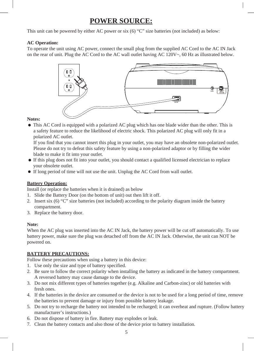 This unit can be powered by either AC power or six (6) “C” size batteries (not included) as below:AC Operation:To operate the unit using AC power, connect the small plug from the supplied AC Cord to the AC IN Jack on the rear of unit. Plug the AC Cord to the AC wall outlet having AC 120V~, 60 Hz as illustrated below.Notes:      This AC Cord is equipped with a polarized AC plug which has one blade wider than the other. This is  a safety feature to reduce the likelihood of electric shock. This polarized AC plug will only fit in a  polarized AC outlet.  If you find that you cannot insert this plug in your outlet, you may have an obsolete non-polarized outlet.  Please do not try to defeat this safety feature by using a non-polarized adaptor or by filling the wider  blade to make it fit into your outlet.      If this plug does not fit into your outlet, you should contact a qualified licensed electrician to replace your obsolete outlet.      If long period of time will not use the unit. Unplug the AC Cord from wall outlet.Battery Operation:Install (or replace the batteries when it is drained) as below1. Slide the Battery Door (on the bottom of unit) out then lift it off.2. Insert six (6) “C” size batteries (not included) according to the polarity diagram inside the batterycompartment.3. Replace the battery door.Note:When the AC plug was inserted into the AC IN Jack, the battery power will be cut off automatically. To use battery power, make sure the plug was detached off from the AC IN Jack. Otherwise, the unit can NOT be powered on.BATTERY PRECAUTIONS:Follow these precautions when using a battery in this device:1. Use only the size and type of battery specified.2. Be sure to follow the correct polarity when installing the battery as indicated in the battery compartment.A reversed battery may cause damage to the device.3. Do not mix different types of batteries together (e.g. Alkaline and Carbon-zinc) or old batteries withfresh ones.4. If the batteries in the device are consumed or the device is not to be used for a long period of time, removethe batteries to prevent damage or injury from possible battery leakage.5. Do not try to recharge the battery not intended to be recharged; it can overheat and rupture. (Follow batterymanufacturer’s instructions.)6. Do not dispose of battery in fire. Battery may explodes or leak.7. Clean the battery contacts and also those of the device prior to battery installation.POWER SOURCE:5AC IN~