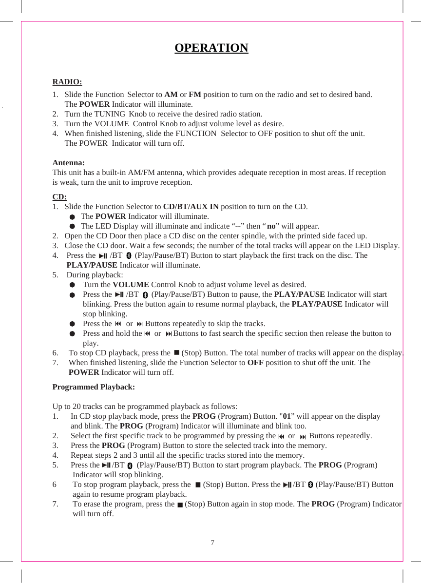 7OPERATIONRADIO:1. Slide the Function Selector to AM or FM position to turn on the radio and set to desired band.The POWER Indicator will illuminate.2. Turn the TUNING  Knob to receive the desired radio station. 3. Turn the VOLUME  Control Knob to adjust volume level as desire.4. When finished listening, slide the FUNCTION  Selector to OFF position to shut off the unit.The POWER  Indicator will turn off.Antenna:This unit has a built-in AM/FM antenna, which provides adequate reception in most areas. If reception is weak, turn the unit to improve reception.CD:1. Slide the Function Selector to CD/BT/AUX IN position to turn on the CD.               The POWER Indicator will illuminate.              The LED Display will illuminate and indicate “--” then “no” will appear.2. Open the CD Door then place a CD disc on the center spindle, with the printed side faced up.3. Close the CD door. Wait a few seconds; the number of the total tracks will appear on the LED Display.4. Press the       /BT       (Play/Pause/BT) Button to start playback the first track on the disc. The PLAY/PAUSE Indicator will illuminate.5. During playback:Turn the VOLUME Control Knob to adjust volume level as desired.Press the       /BT       (Play/Pause/BT) Button to pause, the PLAY/PAUSE Indicator will start blinking. Press the button again to resume normal playback, the PLAY/PAUSE Indicator will stop blinking.Press the       or      Buttons repeatedly to skip the tracks.Press and hold the      or      Buttons to fast search the specific section then release the button to play.6. To stop CD playback, press the      (Stop) Button. The total number of tracks will appear on the display.7. When finished listening, slide the Function Selector to OFF position to shut off the unit. ThePOWER Indicator will turn off.Programmed Playback:Up to 20 tracks can be programmed playback as follows:1. In CD stop playback mode, press the PROG (Program) Button. &quot;01” will appear on the displayand blink. The PROG (Program) Indicator will illuminate and blink too.2. Select the first specific track to be programmed by pressing the      or       Buttons repeatedly.3. Press the PROG (Program) Button to store the selected track into the memory.4. Repeat steps 2 and 3 until all the specific tracks stored into the memory.5.      Press the      /BT  (Play/Pause/BT) Button to start program playback. The PROG (Program)          Indicator will stop blinking.6        To stop program playback, press the      (Stop) Button. Press the      /BT (Play/Pause/BT) Button           again to resume program playback.7. To erase the program, press the     (Stop) Button again in stop mode. The PROG (Program) Indicatorwill turn off.