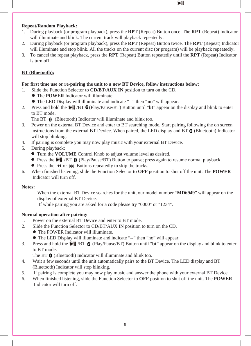 8Repeat/Random Playback:1. During playback (or program playback), press the RPT (Repeat) Button once. The RPT (Repeat) Indicatorwill illuminate and blink. The current track will playback repeatedly.2. During playback (or program playback), press the RPT (Repeat) Button twice. The RPT (Repeat) Indicatorwill illuminate and stop blink. All the tracks on the current disc (or program) will be playback repeatedly.3. To cancel the repeat playback, press the RPT (Repeat) Button repeatedly until the RPT (Repeat) Indicatoris turn off.BT (Bluetooth):For first time use or re-pairing the unit to a new BT Device, follow instructions below:1. Slide the Function Selector to CD/BT/AUX IN position to turn on the CD.The POWER Indicator will illuminate.               The LED Display will illuminate and indicate “--” then “no” will appear.2. Press and hold the        /BT     (Play/Pause/BT) Button until “bt” appear on the display and blink to enter         to BT mode.         The BT       (Bluetooth) Indicator will illuminate and blink too.3. Power on the external BT Device and enter to BT searching mode. Start pairing following the on screen        instructions from the external BT Device. When paired, the LED display and BT      (Bluetooth) Indicator         will stop blinking.4. If pairing is complete you may now play music with your external BT Device.5. During playback:Turn the VOLUME Control Knob to adjust volume level as desired.               Press the        /BT       (Play/Pause/BT) Button to pause; press again to resume normal playback.               Press the       or        Buttons repeatedly to skip the tracks.6. When finished listening, slide the Function Selector to OFF position to shut off the unit. The POWERIndicator will turn off.Notes:         When the external BT Device searches for the unit, our model number “MD6949” will appear on the          display of external BT Device.          If while pairing you are asked for a code please try &quot;0000&quot; or &quot;1234&quot;.Normal operation after pairing:1. Power on the external BT Device and enter to BT mode.2. Slide the Function Selector to CD/BT/AUX IN position to turn on the CD.The POWER Indicator will illuminate.                The LED Display will illuminate and indicate “--” then “no” will appear.3. Press and hold the        /BT       (Play/Pause/BT) Button until “bt” appear on the display and blink to enter          to BT mode.          The BT      (Bluetooth) Indicator will illuminate and blink too.4. Wait a few seconds until the unit automatically pairs to the BT Device. The LED display and BT(Bluetooth) Indicator will stop blinking.5. If pairing is complete you may now play music and answer the phone with your external BT Device.6. When finished listening, slide the Function Selector to OFF position to shut off the unit. The POWERIndicator will turn off.
