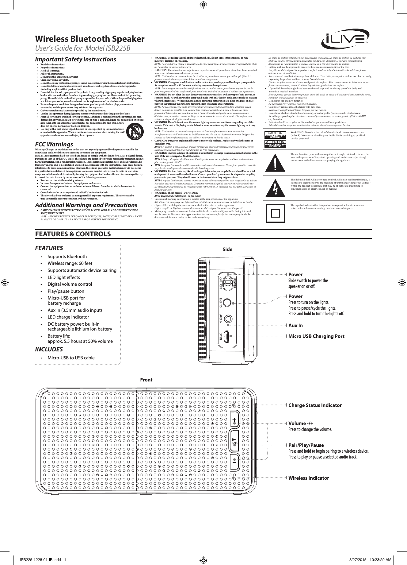 La prise du secteur est utilisé pour déconnecter le système. La prise du secteur ne doit pas être obstruée ou doit être facilement accessible pendant son utilisation. Pour être complètement déconnecté de l’alimentation d’entrée, la prise doit être débranchée du secteur.• Batteryshallnotbeexposedtoexcessiveheatsuchassunshine,reorthelike.Les piles ne doivent pas être exposées à de forte chaleur, tel qu’à la lumière du soleil, au feu ou autres choses de semblable.• Keepnewandusedbatteriesawayfromchildren.Ifthebatterycompartmentdoesnotclosesecurely,stopusingtheproductandkeepitawayfromchildren.Gardez les piles neuves et d’occasion à partir des enfants. Si le compartiment de la batterie ne pas fermer correctement, cesser d’utiliser le produit et garder loin des enfants.• Ifyouthinkbatteriesmighthavebeenswallowedorplacedinsideanypartofthebody,seekimmediatemedicalattention.Si vous pensez que les batteries peuvent avoir été avalé ou placé à l’intérieur d’une partie du corps, consulter immédiatement un médecin.• Donotmixoldandnewbatteries.Ne pas mélanger vieilles et nouvelles batteries.• Completelyreplacealloldbatterieswithnewones.Remplacer complètement toutes les piles par des neuves.• Donotmixalkaline,standard(carbon-zinc),orrechargeable(ni-cad,ni-mh,etc)batteries.Ne mélangez pas des piles alcalines, standard (carbone-zinc) ou rechargeables (Ni-Cd, Ni-MH, etc) batteries.• Batteriesshouldberecycledordisposedofasperstateandlocalguidelines. Piles doivent être recyclées ou éliminées selon les directives étatiques et locales.FEATURES &amp; CONTROLSWireless Bluetooth SpeakerUser’s Guide for  Model ISB225BImportant Safety Instructions• ReadtheseInstructions.• KeeptheseInstructions.• HeedallWarnings.• Followallinstructions.• Donotusethisapparatusnearwater.• Cleanonlywithadrycloth.• Donotblockanyventilationopenings.Installinaccordancewiththemanufacturer’sinstructions.• Donotinstallnearanyheatsourcessuchasradiators,heatregisters,stoves,orotherapparatus(includingampliers)thatproduceheat.• Donotdefeatthesafetypurposeofthepolarizedorgrounding-typeplug.Apolarizedplughastwobladeswithonewiderthantheother.Agroundingtypeplughastwobladesandathirdgroundingprong.ewidebladeorthethirdprongareprovidedforyoursafety.Whentheprovidedplugdoesnottintoyouroutlet,consultanelectricianforreplacementoftheobsoleteoutlet.• Protectthepowercordfrombeingwalkedonorpinchedparticularlyatplugs,conveniencereceptacles,andthepointwheretheyexitfromtheapparatus.• Onlyuseattachments/accessoriesspeciedbythemanufacturer.• Unplugthisapparatusduringlightningstormsorwhenunusedforlongperiodsoftime.• Referallservicingtoqualiedservicepersonnel.Servicingisrequiredwhentheapparatushasbeendamagedinanyway,suchaspower-supplycordorplugisdamaged,liquidhasbeenspilledorobjectshavefallenintotheapparatus,theapparatushasbeenexposedtorainormoisture,doesnotoperatenormally,orhasbeendropped.• Useonlywithacart,stand,tripod,bracket,ortablespeciedbythemanufacturer,orsoldwiththeapparatus.Whenacartisused,usecautionwhenmovingthecart/apparatuscombinationtoavoidinjuryfromtip-over.FCC Warnings Warning:Changesormodicationstothisunitnotexpresslyapprovedbythepartyresponsibleforcompliancecouldvoidtheuser’sauthoritytooperatetheequipment.NOTE:isequipmenthasbeentestedandfoundtocomplywiththelimitsforaClassBdigitaldevice,pursuanttoPart15oftheFCCRules.eselimitsaredesignedtoprovidereasonableprotectionagainstharmfulinterferenceinaresidentialinstallation.isequipmentgenerates,uses,andcanradiateradiofrequencyenergyand,ifnotinstalledandusedinaccordancewiththeinstructions,maycauseharmfulinterferencetoradiocommunications.However,thereisnoguaranteethatinterferencewillnotoccurinaparticularinstallation.Ifthisequipmentdoescauseharmfulinterferencetoradioortelevisionreception,whichcanbedeterminedbyturningtheequipmentoandon,theuserisencouragedtotrytocorrecttheinterferencebyoneormoreofthefollowingmeasures:• Reorientorrelocatethereceivingantenna.• Increasetheseparationbetweentheequipmentandreceiver.• Connecttheequipmentintoanoutletonacircuitdierentfromthattowhichthereceiverisconnected.• Consultthedealeroranexperiencedradio/TVtechnicianforhelp.Additional Warnings and Precautions• CAUTION:TOPREVENTELECTRICSHOCK,MATCHWIDEBLADEOFPLUGTOWIDESLOT,FULLYINSERT.AVIS: AFIN DE PRÉVENIR LES CHOCS ÉLÉCTRIQUES, FAITES CORRESPONDRE LA FICHE BLANCHE DE LA PRISE À LA FENTE LARGE, INSÉREZ TOTALEMENT.• WARNING:Toreducetheriskofreorelectricshock,donotexposethisapparatustorain,moisture,dripping,orsplashing.AVIS: Pour réduire le risque d’incendie ou de choc électrique, n’exposez pas cet appareil à la pluie ou l’humidité ou aux éclaboussures.• CAUTION:Useofcontrolsoradjustmentsorperformanceofproceduresotherthanthosespeciedmayresultinhazardousradiationexposure.AVIS: L’utilisation de commande ou l’exécution de procédures autres que celles spéciées ici peuvent aboutir à une exposition à des radiations dangereuses.• WARNING:Changesormodicationstothisunitnotexpresslyapprovedbythepartyresponsibleforcompliancecouldvoidtheuser’sauthoritytooperatetheequipment.AVIS: Des changements ou des modications sur ce produit non expressément approuvés par la partie responsable de la conformité peut annuler le droit de l’utilisateur d’utiliser cet équipement.• WARNING:Donotplacethisunitdirectlyontofurnituresurfaceswithanytypeofso,porous,orsensitivenish.Aswithanyrubbercompoundmadewithoils,thefeetcouldcausemarksorstainingwherethefeetreside.Werecommendusingaprotectivebarriersuchasaclothorapieceofglassbetweentheunitandthesurfacetoreducetheriskofdamageand/orstaining.AVIS: Ne placez pas cette unité directement sur des surfaces de meubles dont la nition serait douce, poreuse ou sensible. Car, comme tout composé caoutchouc a base d’huiles, les pieds pourraient laisser des tracs ou des taches à l’endroit ou ils sont posés. Nous recommandons d’utiliser une protection comme un linge ou un morceau de verre entre l’unité et la surface pour réduire le risque de dégât et/ou de tache.• WARNING:Useofthisunitnearuorescentlightingmaycauseinterferenceregardinguseoftheremote.Iftheunitisdisplayingerraticbehaviormoveawayfromanyuorescentlighting,asitmaybethecause.AVIS: L’utilisation de cette unité en présence de lumières uorescentes peut causer des interférences lors de l’utilisation de la télécommande. En cas de  dysfonctionnement, éteignez les sources de lumière uorescentes, car celles-ci pourraient en être la cause.• CAUTION:Dangerofexplosionifbatteryisincorrectlyreplaced.Replaceonlywiththesameorequivalenttype.AVIS: Un danger d’explosion est présent lorsque les piles sont remplacées de manière incorrecte. Remplacez seulement les piles par des piles de type équivalent.• WARNING:ereisadangerofexplosionifyouattempttochargestandardAlkalinebatteriesintheunit.OnlyuserechargeableNiMHbatteries.AVIS: Charger des piles alcalines dans l’unité peut causer une explosion. Utilisez seulement des piles rechargeables NiMH.• AVIS: Les piles boutons de la télécommande contiennent du mercure. Ne les jetez pas à la corbeille, recyclez-les ou disposez-les comme des déchets dangereux.• WARNING:Lithiumbatteries,likeallrechargeablebatteries,arerecyclableandshouldberecycledordisposedofinnormalhouseholdwaste.Contactyourlocalgovernmentfordisposalorrecyclingpracticesinyourarea.eyshouldneverbeincineratedsincetheymightexplode.AVIS:Les piles Lithium ion, comme toutes les autres piles rechargeables, sont recyclables et doivent être etées avec vos déchets ménagers. Contactez votre municipalité pour obtenir des conseils sur les moyens de disposition et de recyclage dans votre région. N’incinérez pas vos piles, car celles-ci peuvent exploser.• WARNING:Shockhazard-DoNotOpen.AVIS: Risque de choc électrique - ne pas ouvrir• Cautionandmarkinginformationislocatedattherearorbottomoftheapparatus.Attention et de marquage des informations est situé sur le paneau arrière ou inférieur de l’unité.• Objectslledwithliquids,suchasvases,shallnotbeplacedontheapparatus.Objets remplis de liquides, comme des vases, ne doivent pas être placés sur l’appareil.• Mainsplugisusedasdisconnectdeviceanditshouldremainreadilyoperableduringintendeduse.Inordertodisconnecttheapparatusfromthemainscompletely,themainsplugshouldbedisconnectedformthemainssocketoutletcompletely.WARNING:Toreducetheriskofelectricshock,donotremovecover(orback).Nouser-serviceablepartsinside.Referservicingtoqualiedservicepersonnel.ATTENTIONRISQUE D&apos; ÉLECTROCUTIONNE PAS OUVRIRCAUTIONRISK OF ELECTRIC SHOCKDO NOT OPENTheexclamationpointwithinanequilateraltriangleisintendedtoalerttheusertothepresenceofimportantoperatingandmaintenance(servicing)instructionsintheliteratureaccompanyingtheappliance.Thissymbolindicatesthatthisproductincorporatesdoubleinsulationbetweenhazardousmainsvoltageanduseraccessibleparts.Thelightningashwitharrowheadsymbol,withinanequilateraltriangle,isintendedtoalerttheusertothepresenceofuninsulated“dangerousvoltage”withintheproduct’senclosurethatmaybeofsufcientmagnitudetoconstituteariskofelectricshocktopersons.FEATURES• SupportsBluetooth• Wirelessrange:60feet• Supportsautomaticdevicepairing• LEDlighteects• Digitalvolumecontrol• Play/pausebutton• Micro-USBportforbatteryrecharge• Auxin(3.5mmaudioinput)• LEDchargeindicator• DCbatterypower:built-inrechargeablelithiumionbattery• Batterylife:approx.5.5hoursat50%volumeINCLUDES• Micro-USBtoUSBcableSideFrontPair/Play/Pause Press and hold to begin pairing to a wireless device. Press to play or pause a selected audio track.Wireless IndicatorCharge Status IndicatorPower Slide switch to power the speaker on or o.Power Press to turn on the lights. Press to pause/cycle the lights.  Press and hold to turn the lights o.Micro USB Charging PortAux InVolume -/+ Press to change the volume.AUX INLIGHTS DC INON    OFFPOWERPAIRISB225-1228-01-IB.indd   1 3/27/2015   10:23:29 AM• The device has been evaluated to meet general RF exposure requirement. The device can be used in portable exposure condition without restriction.