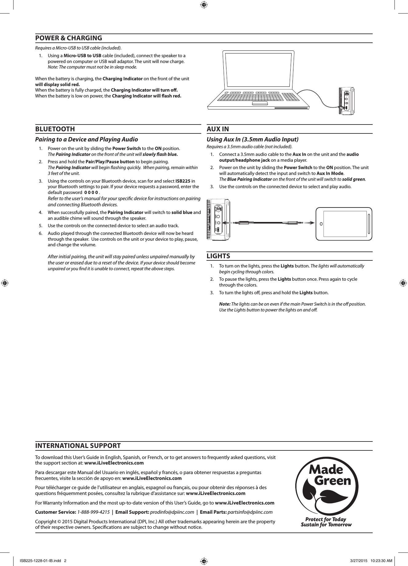 AUX INLIGHTS DC INON    OFFPOWERAUX INLIGHTS DC INON    OFFPOWERBLUETOOTHPairing to a Device and Playing Audio 1. PowerontheunitbyslidingthePower SwitchtotheONposition. The Pairing Indicator on the front of the unit will slowly ash blue. 2. PressandholdthePair/Play/Pause buttontobeginpairing.The Pairing Indicator will begin ashing quickly.  When pairing, remain within 3 feet of the unit.3. UsingthecontrolsonyourBluetoothdevice,scanforandselectISB225inyourBluetoothsettingstopair.Ifyourdevicerequestsapassword,enterthedefaultpassword0 0 0 0.Refer to the user’s manual for your specic device for instructions on pairing and connecting Bluetooth devices. 4. Whensuccessfullypaired,thePairing Indicatorwillswitchtosolid blue andanaudiblechimewillsoundthroughthespeaker.5. Usethecontrolsontheconnecteddevicetoselectanaudiotrack.6. AudioplayedthroughtheconnectedBluetoothdevicewillnowbeheardthroughthespeaker.Usecontrolsontheunitoryourdevicetoplay,pause,andchangethevolume.After initial pairing, the unit will stay paired unless unpaired manually by the user or erased due to a reset of the device. If your device should become unpaired or you nd it is unable to connect, repeat the above steps.TodownloadthisUser’sGuideinEnglish,Spanish,orFrench,ortogetanswerstofrequentlyaskedquestions,visitthesupportsectionat:www.iLiveElectronics.comParadescargaresteManualdelUsuarioeninglés,españolyfrancés,oparaobtenerrespuestasapreguntasfrecuentes,visitelaseccióndeapoyoen:www.iLiveElectronics.comPourtéléchargerceguidedel’utilisateurenanglais,espagnoloufrançais,oupourobtenirdesréponsesàdesquestionsfréquemmentposées,consultezlarubriqued’assistancesur:www.iLiveElectronics.comForWarrantyInformationandthemostup-to-dateversionofthisUser’sGuide,gotowww.iLiveElectronics.comCustomer Service:1-888-999-4215|  Email Support:prodinfo@dpiinc.com|  Email Parts:partsinfo@dpiinc.comCopyright©2015DigitalProductsInternational(DPI,Inc.)Allothertrademarksappearinghereinarethepropertyoftheirrespectiveowners.Specicationsaresubjecttochangewithoutnotice.INTERNATIONAL SUPPORTProtect for Today Sustain for TomorrowMade   GreenPOWER &amp; CHARGINGRequires a Micro-USB to USB cable (included).1. UsingaMicro-USB to USBcable(included),connectthespeakertoapoweredoncomputerorUSBwalladaptor.Theunitwillnowcharge.Note: The computer must not be in sleep mode.Whenthebatteryischarging,theCharging Indicatoronthefrontoftheunitwill display solid red.Whenthebatteryisfullycharged,theCharging Indicator will turn o.Whenthebatteryislowonpower,theCharging Indicator will ash red.Using Aux In (3.5mm Audio Input) Requires a 3.5mm audio cable (not included).1. Connecta3.5mmaudiocabletotheAux Inontheunitandtheaudio output/headphone jackonamediaplayer.2. PowerontheunitbyslidingthePower SwitchtotheONposition.Theunitwillautomaticallydetecttheinputandswitchto Aux In Mode.The Blue Pairing Indicator on the front of the unit will switch to solid green.3. Usethecontrolsontheconnecteddevicetoselectandplayaudio.AUX INLIGHTS1. Toturnonthelights,presstheLightsbutton. The lights will automatically begin cycling through colors.2. Topausethelights,presstheLightsbuttononce.Pressagaintocyclethroughthecolors.3. Toturnthelightso,pressandholdtheLightsbutton.Note: The lights can be on even if the main Power Switch is in the o position. Use the Lights button to power the lights on and o.ISB225-1228-01-IB.indd   2 3/27/2015   10:23:30 AM