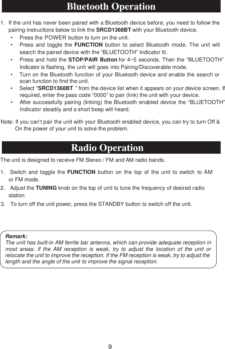 • Press the POWER button to turn on the unit.• Press and toggle the FUNCTION button to select Bluetooth mode. The unit willsearch the paired device with the “BLUETOOTH” Indicator lit.• Press and hold the STOP/PAIR Button for 4~5 seconds. Then the “BLUETOOTH”Indicator is flashing, the unit will goes into Pairing/Discoverable mode.• Turn on the Bluetooth function of your Bluetooth device and enable the search orscan function to find the unit.• Select &quot;SRCD1368BT  ecived eht morf&quot;li  ecived ruoy no sraeppa ti nehw tssc fI .neerrequired, enter the pass code “0000” to pair (link) the unit with your device.• After successfully pairing (linking) the Bluetooth enabled device the “BLUETOOTH”Indicator steadily and a short beep will heard.Note: If you can’t pair the unit with your Bluetooth enabled device, you can try to turn Off &amp; On the power of your unit to solve the problem.The unit is designed to receive FM Stereo / FM and AM radio bands.1. Switch and toggle the FUNCTION button on the top of the unit to switch to AMor FM mode.2. Adjust the TUNING knob on the top of unit to tune the frequency of desired radiostation.3. To turn off the unit power, press the STANDBY button to switch off the unit.Remark:The unit has built-in AM ferrite bar antenna, which can provide adequate reception in most areas. If the AM reception is weak, try to adjust the location of the unit or relocatethe unit to improve the reception. If the FM reception is weak, try to adjust the length and the angle of the XQLW to improve the signal reception.1. If the unit has never been paired with a Bluetooth device before, you need to follow thepairing instructions below to link the SRCD1368BT with your Bluetooth device.Bluetooth OperationRadio Operation9