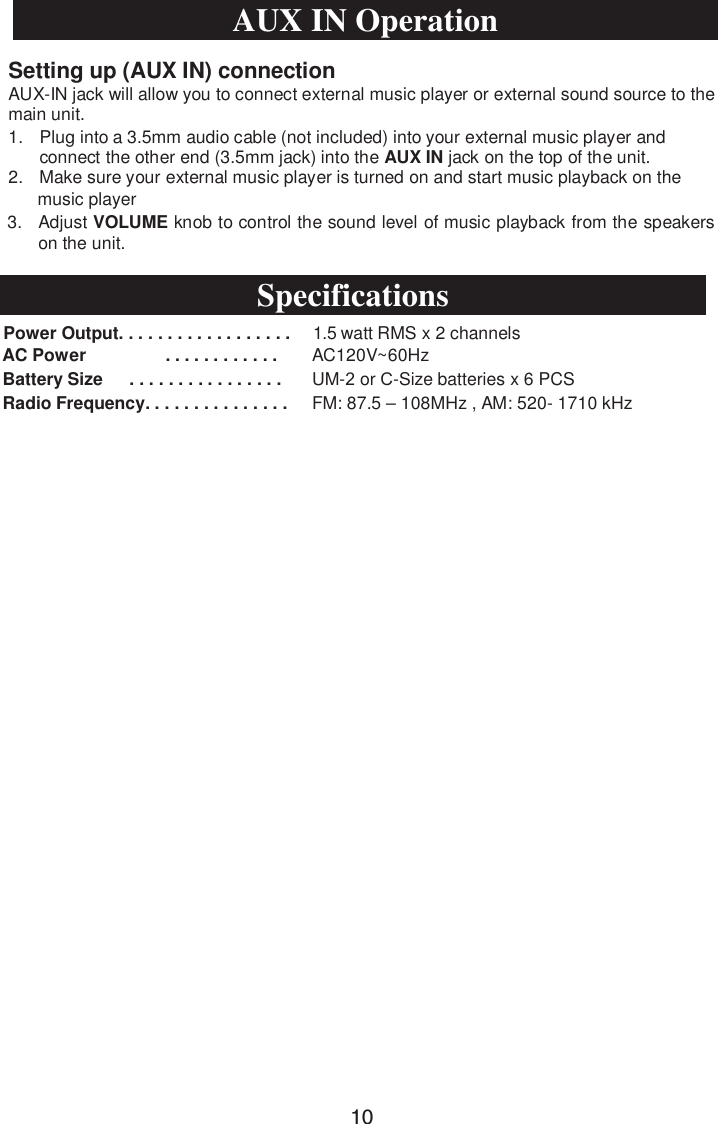 1. Plug into a 3.5mm audio cable (not included) into your external music player andconnect the other end (3.5mm jack) into the AUX IN jack on the top of the unit.2. Make sure your external music player is turned on and start music playback on themusic player3. Adjust VOLUME knob to control the sound level of music playback from the speakerson the unit.Power Output. . . . . . . . . . . . . . . . . .  1.5 watt RMS x 2 channelsAC Power . . . . . . . . . . . . AC120V~60HzBatterySize      . . . . . . . . . . . . . . . .UM- or &amp;-Size batteries x 6PCSRadio Frequency. . . . . . . . . . . . . . . FM: 87.5 – 108MHz , AM: 520- 1710 kHzSetting up (AUX IN) connectionAUX-IN jack will allow you to connect external music player or external sound source to the main unit. AUX IN OperationSpecifications10