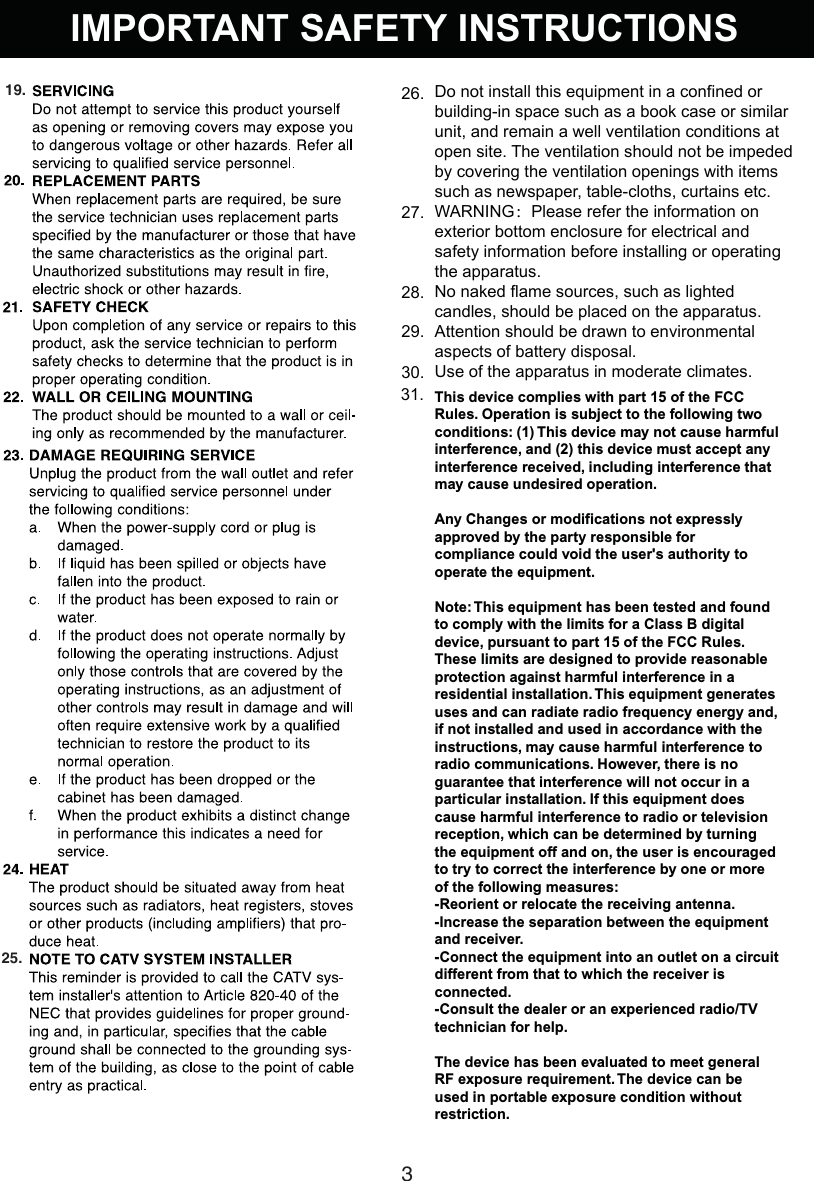 IMPORTANT SAFETY INSTRUCTIONS319.25.Do not install this equipment in a confined or building-in space such as a book case or similar unit, and remain a well ventilation conditions at open site. The ventilation should not be impeded by covering the ventilation openings with items such as newspaper, table-cloths, curtains etc.WARNING：Please refer the information on exterior bottom enclosure for electrical and safety information before installing or operating the apparatus.No naked flame sources, such as lighted candles, should be placed on the apparatus.Attention should be drawn to environmental aspects of battery disposal.Use of the apparatus in moderate climates.26.27.28.29.30.This device complies with part 15 of the FCC Rules. Operation is subject to the following two conditions: (1) This device may not cause harmful interference, and (2) this device must accept any interference received, including interference that may cause undesired operation.Any Changes or modifications not expressly approved by the party responsible for compliance could void the user&apos;s authority to operate the equipment.Note: This equipment has been tested and found to comply with the limits for a Class B digital device, pursuant to part 15 of the FCC Rules. These limits are designed to provide reasonable protection against harmful interference in a residential installation. This equipment generates uses and can radiate radio frequency energy and, if not installed and used in accordance with the instructions, may cause harmful interference to radio communications. However, there is no guarantee that interference will not occur in a particular installation. If this equipment does cause harmful interference to radio or television reception, which can be determined by turning the equipment off and on, the user is encouraged to try to correct the interference by one or more of the following measures:-Reorient or relocate the receiving antenna.-Increase the separation between the equipment and receiver.-Connect the equipment into an outlet on a circuit different from that to which the receiver is connected.-Consult the dealer or an experienced radio/TV technician for help.The device has been evaluated to meet general RF exposure requirement. The device can be used in portable exposure condition without restriction.31.