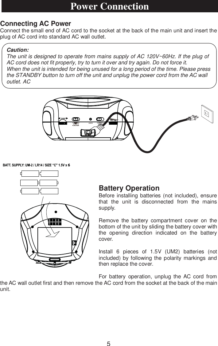 Connecting AC PowerConnect the small end of AC cord to the socket at the back of the main unit and insert the plug of AC cord into standard AC wall outlet.Battery Operation Before installing batteries (not included), ensure that the unit is disconnected from the mains supply.Remove the battery compartment cover on the bottom of the unit by sliding the battery cover with the opening direction indicated on the battery cover.Install 6 pieces of 1.5V (UM2) batteries (not included) by following the polarity markings and then replace the cover.For battery operation, unplug the AC cord from the AC wall outlet first and then remove the AC cord from the socket at the back of the main unit.Caution:The unit is designed to operate from mains supply of AC 120V~60Hz. If the plug of AC cord does not fit properly, try to turn it over and try again. Do not force it.When the unit is intended for being unused for a long period of the time. Please press the STANDBY button to turn off the unit and unplug the power cord from the AC wall outlet. ACPower Connection56