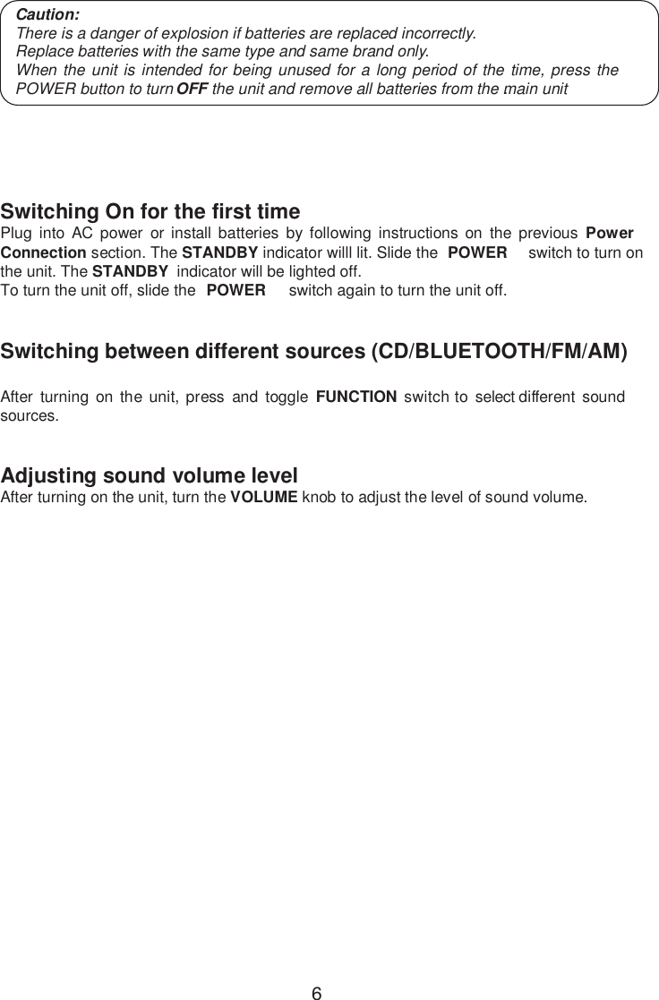 Switching On for the first time Plug into AC power or install batteries by following instructions on the previous Power Cthe unit. The STANDBY  indicator will be lighted off. To turn the unit off, slide the  POWER switch again to turn the unit off. onnection section. The STANDBY indicator willl lit. Slide the  POWER switch to turn on   Switching between different sources (CD/BLUETOOTH/FM/AM)After turning on the unit, press and toggle FUNCTION switch to select different sound sources.Adjusting sound volume levelAfter turning on the unit, turn the VOLUME knob to adjust the level of sound volume.Main Operation Caution:There is a danger of explosion if batteries are replaced incorrectly.Replace batteries with the same type and same brand only.When the unit is intended for being unused for a long period of the time, press thePOWER button to turn OFF the unit and remove all batteries from the main unit.6