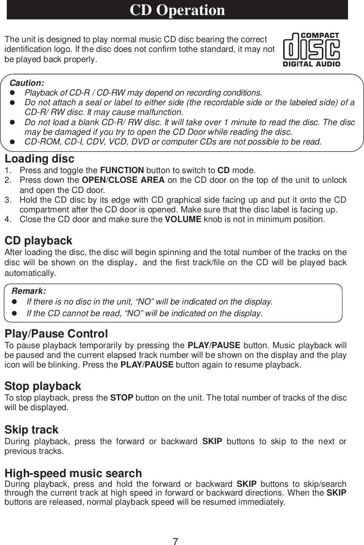 The unit is designed to play normal music CD disc bearing the correct identification logo. If the disc does not confirm tothe standard, it may not be played back properly.Loading disc1. Press and toggle the FUNCTION button to switch to CD mode.2. Press down the OPEN/CLOSE AREA on the CD door on the top of the unit to unlockand open the CD door.3. Hold the CD disc by its edge with CD graphical side facing up and put it onto the CDcompartment after the CD door is opened. Make sure that the disc label is facing up.4. Close the CD door and make sure the VOLUME knob is not in minimum position.CD playbackAfter loading the disc, the disc will begin spinning and the total number of the tracks on thedisc will be shown on the display and the first track/file on the CD will be played backautomatically.Play/Pause ControlTo pause playback temporarily by pressing the PLAY/PAUSE button. Music playback will be paused and the current elapsed track number will be shown on the display and the play icon will be blinking. Press the PLAY/PAUSE button again to resume playback.Stop playbackTo stop playback, press the STOP button on the unit. The total number of tracks of the disc will be displayed.Caution:Playback of CD-R / CD-RW may depend on recording conditions.Do not attach a seal or label to either side (the recordable side or the labeled side) of a CD-R/ RW disc. It may cause malfunction.Do not load a blank CD-R/ RW disc. It will take over 1 minute to read the disc. The disc may be damaged if you try to open the CD Door while reading the disc.CD-ROM, CD-I, CDV, VCD, DVD or computer CDs are not possible to be read.Remark:If there is no disc in the unit, “NO” will be indicated on the display.If the CD cannot be read,“NO” will be indicated on the display.CD OperationSkip trackDuring playback, press the forward or backward SKIP buttons to skip to the next or previous tracks.High-speed music searchDuring playback, press and hold the forward or backward SKIP buttons to skip/search through the current track at high speed in forward or backward directions. When the SKIPbuttons are released, normal playback speed will be resumed immediately.7