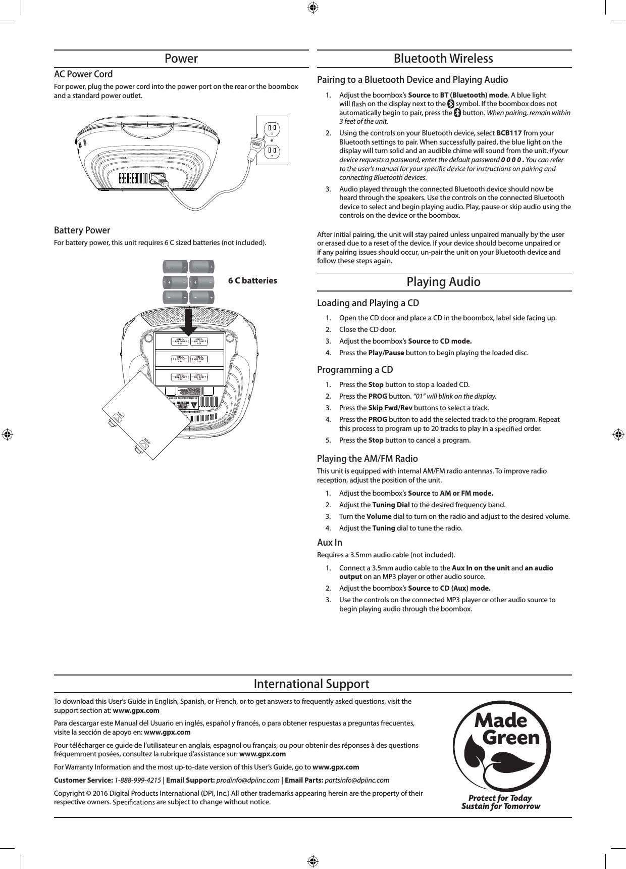 Playing AudioBluetooth WirelessPowerBattery Power For battery power, this unit requires 6 C sized batteries (not included).AC Power CordFor power, plug the power cord into the power port on the rear or the boombox and a standard power outlet.To download this User’s Guide in English, Spanish, or French, or to get answers to frequently asked questions, visit the support section at: www.gpx.comPara descargar este Manual del Usuario en inglés, español y francés, o para obtener respuestas a preguntas frecuentes, visite la sección de apoyo en: www.gpx.comPour télécharger ce guide de l’utilisateur en anglais, espagnol ou français, ou pour obtenir des réponses à des questions fréquemment posées, consultez la rubrique d’assistance sur: www.gpx.comFor Warranty Information and the most up-to-date version of this User’s Guide, go to www.gpx.comCustomer Service: 1-888-999-4215 | Email Support: prodinfo@dpiinc.com | Email Parts: partsinfo@dpiinc.comCopyright © 2016 Digital Products International (DPI, Inc.) All other trademarks appearing herein are the property of their respective owners.   are subject to change without notice.International SupportProtect for Today Sustain for TomorrowMade   GreenPlaying the AM/FM Radio This unit is equipped with internal AM/FM radio antennas. To improve radio reception, adjust the position of the unit.1.  Adjust the boombox’s Source to AM or FM mode.2. Adjust the Tuning Dial to the desired frequency band.3. Turn the Volume dial to turn on the radio and adjust to the desired volume.4. Adjust the Tuning dial to tune the radio.6 C batteriesLoading and Playing a CD1.  Open the CD door and place a CD in the boombox, label side facing up.2.  Close the CD door.3. Adjust the boombox’s Source to CD mode.4. Press the Play/Pause button to begin playing the loaded disc.Programming a CD 1. Press the Stop button to stop a loaded CD.2. Press the PROG button. “01” will blink on the display.3. Press the Skip Fwd/Rev buttons to select a track.4. Press the PROG button to add the selected track to the program. Repeat this process to program up to 20 tracks to play in a   order.5. Press the Stop button to cancel a program.Pairing to a Bluetooth Device and Playing Audio1. Adjust the boombox’s Source to BT (Bluetooth) mode. A blue light will   on the display next to the   symbol. If the boombox does not automatically begin to pair, press the   button. When pairing, remain within 3 feet of the unit.2.  Using the controls on your Bluetooth device, select BCB117 from your Bluetooth settings to pair. When successfully paired, the blue light on the display will turn solid and an audible chime will sound from the unit. If your device requests a password, enter the default password 0 0 0 0 . You can refer connecting Bluetooth devices. 3.  Audio played through the connected Bluetooth device should now be heard through the speakers. Use the controls on the connected Bluetooth device to select and begin playing audio. Play, pause or skip audio using the controls on the device or the boombox.After initial pairing, the unit will stay paired unless unpaired manually by the user or erased due to a reset of the device. If your device should become unpaired or if any pairing issues should occur, un-pair the unit on your Bluetooth device and follow these steps again.Aux InRequires a 3.5mm audio cable (not included).1.  Connect a 3.5mm audio cable to the Aux In on the unit and an audio output on an MP3 player or other audio source.2.  Adjust the boombox’s Source to CD (Aux) mode.3. Use the controls on the connected MP3 player or other audio source to begin playing audio through the boombox.
