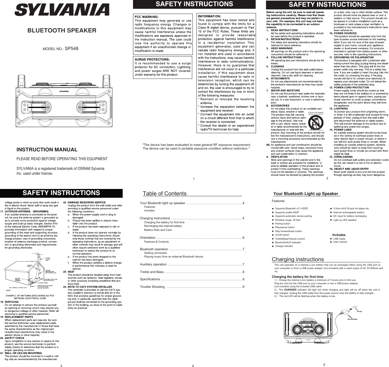 BLUETOOTH SPEAKERINSTRUCTION MANUALPLEASE READ BEFORE OPERATING THIS EQUIPMENTSYLVANIA is a registered trademark of OSRAM Sylvania Inc. used under license.MODEL NO.: SP54831Table of Contents Your Bluetooth light up speaker …………………..…………………….…..4FeaturesIncludes 4.…....……………………………………..…………..…snoitcurtsni gnigrahCCharging the battery for first timeRecharging the internal batteryBattery Note and CareOrientation …………………………………..……………………………..…. 6Features &amp; ControlsBluetooth operation ………………………………….………………………. 7Getting connectedPlaying music from an external Bluetooth deviceAuxiliary operation ………..……………………………….………………….7Treble and Bass……………………………………………………………….8Specifications …………..………………………………………………..…… 8Trouble Shooting ……………………………………..………….……………942Your Bluetooth Light up Speaker FeaturesSupports Bluetooth v2.1+EDRSupports profile A2DPSupports automatic device pairingWireless range: 30 feetPairing buttonPlay/pause buttonSkip forward/back buttonOn/off switchTreble/Bass/Volume controlBluetooth/AUX indicatorCharge indicator3.5mm AUX IN jack for player etcInternal rechargeable batteryDC input for battery rechargingLight up LED speakerIncludesUSB CableUser manualCharging instructionsThis unit operates on a internal Li-ion battery that can be recharged either using the USB port on your computer or from a USB power adaptor (not included) with a rated output of DC 5V/500mA and up.Charging the battery for first time1.) Charge the internal Li-ion battery a minimum of 3 hours prior to first use. Plug the unit into the USB port on your computer or into a USB power adaptor (not included) using the included USB cable. 2.)  The  CHARGER indicator will light red while charging and light will be off when  the unit is fully charged. Unplug the USB cable from the power source once the battery is fully charged. 3.)   The red LED will be flashing when the battery is low. 5LED ON/OFF&quot;The device has been evaluated to meet general RF exposure requirement. The device can be used in portable exposure condition without restriction.&quot;