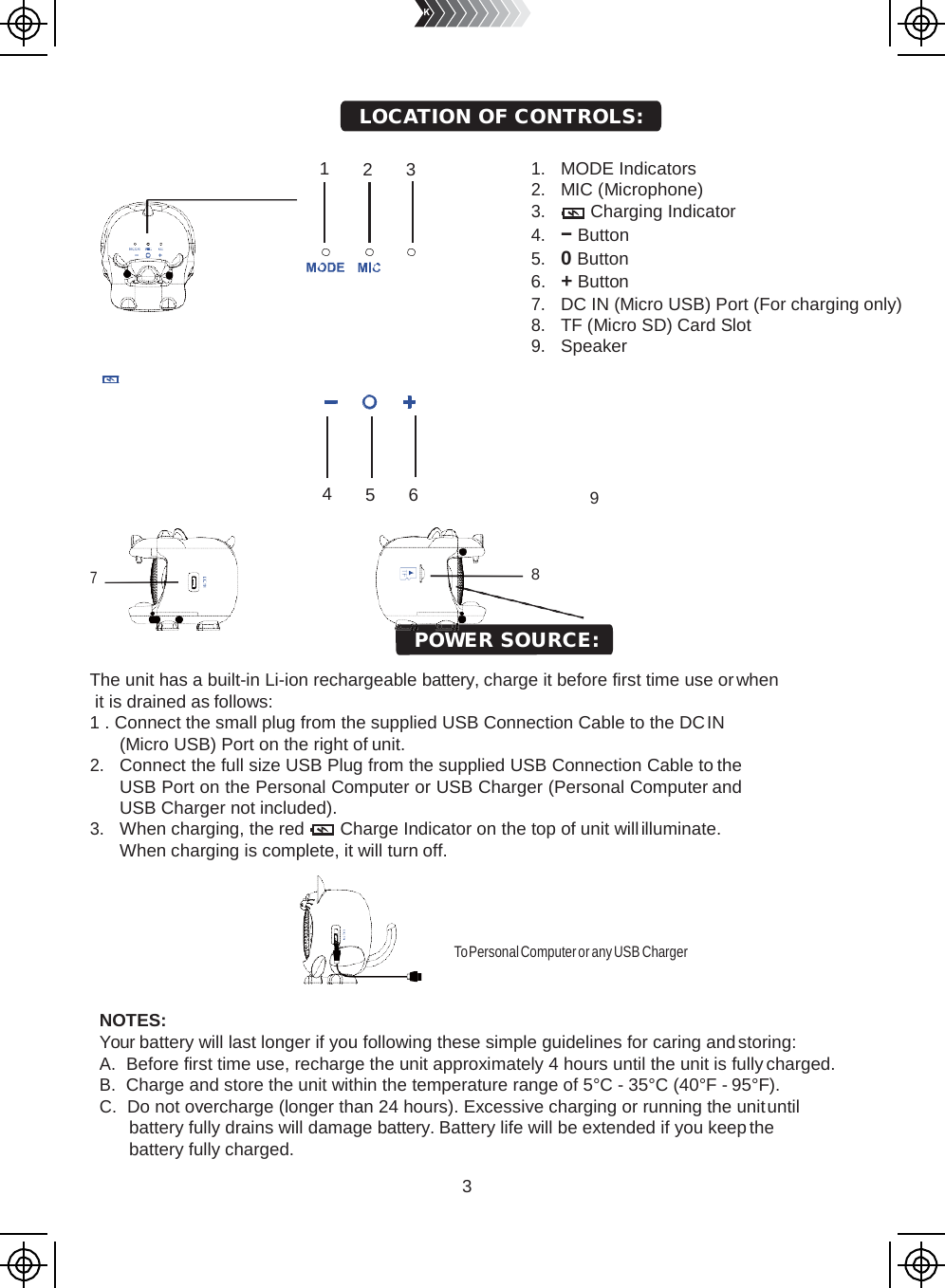 3       1  2  3         4  5  6    7 1. MODE Indicators 2. MIC (Microphone) 3. Charging Indicator 4. − Button 5. 0 Button 6.   + Button 7. DC IN (Micro USB) Port (For charging only) 8. TF (Micro SD) Card Slot 9. Speaker       9    The unit has a built-in Li-ion rechargeable battery, charge it before first time use or when it is drained as follows: 1 . Connect the small plug from the supplied USB Connection Cable to the DC IN (Micro USB) Port on the right of unit. 2. Connect the full size USB Plug from the supplied USB Connection Cable to the USB Port on the Personal Computer or USB Charger (Personal Computer and USB Charger not included). 3. When charging, the red Charge Indicator on the top of unit will illuminate. When charging is complete, it will turn off.       To Personal Computer or any USB Charger NOTES: Your battery will last longer if you following these simple guidelines for caring and storing: A. Before first time use, recharge the unit approximately 4 hours until the unit is fully charged. B. Charge and store the unit within the temperature range of 5°C - 35°C (40°F - 95°F). C. Do not overcharge (longer than 24 hours). Excessive charging or running the unit until battery fully drains will damage battery. Battery life will be extended if you keep the battery fully charged. POWER SOURCE: LOCATION OF CONTROLS: 8 