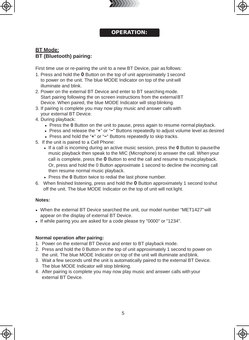 5       BT Mode: BT (Bluetooth) pairing:  First time use or re-pairing the unit to a new BT Device, pair as follows: 1. Press and hold the 0 Button on the top of unit approximately 1 second to power on the unit. The blue MODE Indicator on top of the unit will illuminate and blink. 2. Power on the external BT Device and enter to BT searching mode. Start pairing following the on screen instructions from the external BT Device. When paired, the blue MODE Indicator will stop blinking. 3. If pairing is complete you may now play music and answer calls with your external BT Device. 4. During playback: ● Press the 0 Button on the unit to pause, press again to resume normal playback. ● Press and release the “+” or “−” Buttons repeatedly to adjust volume level as desired ● Press and hold the “+” or “−” Buttons repeatedly to skip tracks. 5. If the unit is paired to a Cell Phone: ● If a call is incoming during an active music session, press the 0 Button to pause the music playback then speak to the MIC (Microphone) to answer the call. When your call is complete, press the 0 Button to end the call and resume to music playback. Or, press and hold the 0 Button approximate 1 second to decline the incoming call then resume normal music playback. ● Press the 0 Button twice to redial the last phone number. 6. When finished listening, press and hold the 0 Button approximately 1 second to shut off the unit. The blue MODE Indicator on the top of unit will not light.  Notes:  ● When the external BT Device searched the unit, our model number “MET1427” will appear on the display of external BT Device. ● If while pairing you are asked for a code please try &quot;0000&quot; or &quot;1234&quot;.   Normal operation after pairing: 1. Power on the external BT Device and enter to BT playback mode. 2. Press and hold the 0 Button on the top of unit approximately 1 second to power on the unit. The blue MODE Indicator on top of the unit will illuminate and blink. 3. Wait a few seconds until the unit is automatically paired to the external BT Device. The blue MODE Indicator will stop blinking. 4. After pairing is complete you may now play music and answer calls with your external BT Device. OPERATION: 