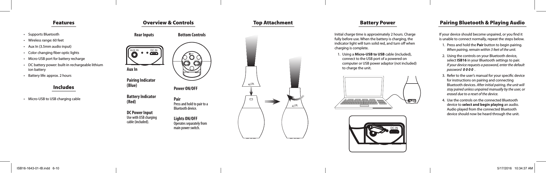 Overview &amp; Controls Top AttachmentDC INAUX INPOWERON   OFFLIGHTSON   OFFPAIRDC INAUX INDC INAUX INAux InPairing Indicator (Blue)Battery Indicator (Red)DC Power InputUse with USB charging cable (included).Power ON/OFFPairPress and hold to pair to a Bluetooth device.Lights ON/OFFOperates separately from main power switch.Features• Supports Bluetooth• Wireless range: 60 feet• Aux In (3.5mm audio input)• Color changing ber optic lights• Micro-USB port for battery recharge• DC battery power: built-in rechargeable lithium ion battery• Battery life: approx. 2 hours• Micro-USB to USB charging cableIncludesRear Inputs Bottom ControlsBattery PowerInitial charge time is approximately 2 hours. Charge fully before use. When the battery is charging, the indicator light will turn solid red, and turn o when charging is complete.1.  Using a Micro-USB to USB cable (included), connect to the USB port of a powered on computer or USB power adaptor (not included) to charge the unit. If your device should become unpaired, or you nd it is unable to connect normally, repeat the steps below. 1.  Press and hold the Pair button to begin pairing. When pairing, remain within 3 feet of the unit.2.  Using the controls on your Bluetooth device, select ISB16 in your Bluetooth settings to pair.  If your device requests a password, enter the default password  0 0 0 0  .3.  Refer to the user’s manual for your specic device for instructions on pairing and connecting Bluetooth devices. After initial pairing, the unit will stay paired unless unpaired manually by the user, or erased due to a reset of the device.4.  Use the controls on the connected Bluetooth device to select and begin playing an audio. Audio played from the connected Bluetooth device should now be heard through the unit.Pairing Bluetooth &amp; Playing AudioISB16-1643-01-IB.indd   6-10 5/17/2016   10:34:37 AM