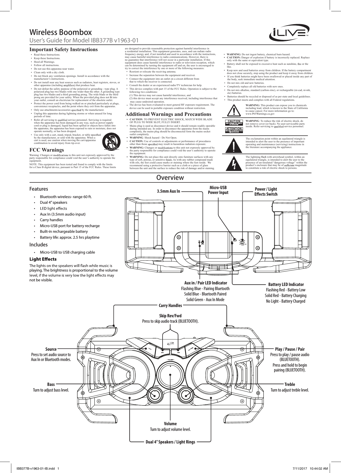 OverviewWireless BoomboxUser’s Guide for Model IBB377B v1963-01AUXAUX INONPOWEROFFON OFFLIGHTSDC IN/ PA IRSOURCE– VOLUME +– TREBLE +– BASS +3.5mm Aux InBassTurn to adjust bass level.TrebleTurn to adjust treble level.VolumeTurn to adjust volume level.SourcePress to set audio source to Aux In or Bluetooth modes.Skip Rev/FwdPress to skip audio track (BLUETOOTH).Micro-USB Power Input  Power / Light Carry Handles Dual 4” Speakers / Light RingsFeatures•  Bluetooth wireless- range 60 ft.•  Dual 4” speakers• •  Aux In (3.5mm audio input)•  Carry handles•  Micro-USB port for battery recharge•  Built-in rechargeable battery•  Battery life: approx. 2.5 hrs playtimeIncludes•  Micro-USB to USB charging cableImportant Safety Instructions•  Read these Instructions.•  Keep these Instructions.•  Heed all Warnings.•  Follow all instructions.•  Do not use this apparatus near water.•  Clean only with a dry cloth.•  Do not block any ventilation openings. Install in accordance with the manufacturer’s instructions.•  Do not install near any heat sources such as radiators, heat registers, stoves, or other apparatus (including   that produce heat.•  Do not defeat the safety purpose of the polarized or grounding - type plug. A polarized plug has two blades with one wider than the other. A grounding type plug has two blades and a third grounding prong. The wide blade or the third prong are provided for your safety. When the provided plug does not  into your outlet, consult an electrician for replacement of the obsolete outlet.•  Protect the power cord from being walked on or pinched particularly at plugs, convenience receptacles, and the point where they exit from the apparatus.•  Only use attachments/accessories   by the manufacturer. •  Unplug this apparatus during lightning storms or when unused for long periods of time.•  Refer all servicing to   service personnel. Servicing is required when the apparatus has been damaged in any way, such as power-supply cord or plug is damaged, liquid has been spilled or objects have fallen into the apparatus, the apparatus has been exposed to rain or moisture, does not operate normally, or has been dropped.•  Use only with a cart, stand, tripod, bracket, or table   by the manufacturer, or sold with the apparatus. When a cart is used, use caution when moving the cart/apparatus combination to avoid injury from tip-over.FCC Warnings Warning: Changes or   to this unit not expressly approved by the party responsible for compliance could void the user’s authority to operate the equipment.NOTE: This equipment has been tested and found to comply with the limits for a Class B digital device, pursuant to Part 15 of the FCC Rules. These limits •  If you think batteries might have been swallowed or placed inside any part of the body, seek immediate medical attention.•  Do not mix old and new batteries. •  Completely replace all old batteries with new ones.•  Do not mix alkaline, standard (carbon-zinc), or rechargeable (ni-cad, ni-mh, etc) batteries.•  Batteries should be recycled or disposed of as per state and local guidelines. •  This product meets and complies with all Federal regulations.are designed to provide reasonable protection against harmful interference in a residential installation. This equipment generates, uses, and can radiate radio frequency energy and, if not installed and used in accordance with the instructions, may cause harmful interference to radio communications. However, there is no guarantee that interference will not occur in a particular installation. If this equipment does cause harmful interference to radio or television reception, which can be determined by turning the equipment off and on, the user is encouraged to try to correct the interference by one or more of the following measures:•  Reorient or relocate the receiving antenna.•  Increase the separation between the equipment and receiver.•  Connect the equipment into an outlet on a circuit different from  that to which the receiver is connected.•  Consult the dealer or an experienced radio/TV technician for help.Additional Warnings and Precautions•  CAUTION: TO PREVENT ELECTRIC SHOCK, MATCH WIDE BLADE OF PLUG TO WIDE SLOT, FULLY INSERT.•  Mains plug is used as disconnect device and it should remain readily operable during intended use. In order to disconnect the apparatus from the mains completely, the mains plug should be disconnected form the mains socket outlet completely. •  WARNING: Shock hazard - Do Not Open.•  CAUTION: Use of controls or adjustments or performance of procedures other than those   may result in hazardous radiation exposure.•  WARNING: Changes or   to this unit not expressly approved bythe party responsible for compliance could void the user’s authority to operatethe equipment.•  WARNING: Do not place this unit directly onto furniture surfaces with any type of soft, porous, or sensitive   As with any rubber compound made with oils, the feet could cause marks or staining where the feet reside.   We recommend using a protective barrier such as a cloth or a piece of glass between the unit and the surface to reduce the risk of damage and/or staining.•  WARNING: Do not ingest battery, chemical burn hazard.•  CAUTION: Danger of explosion if battery is incorrectly replaced. Replace only with the same or equivalent type.•  Battery shall not be exposed to excessive heat such as sunshine,  or the like. •  Keep new and used batteries away from children. If the battery compartment does not close securely, stop using the product and keep it away from children.WARNING: To reduce the risk of electric shock, do not remove cover (or back). No user-serviceable parts inside. Refer servicing to   service personnel.WARNING: This product can expose you to chemicals including lead, which is known to the State of California to cause cancer. For more information go to:  www.P65Warnings.ca.govThe exclamation point within an equilateral triangle is intended to alert the user to the presence of important operating and maintenance (servicing) instructions in the literature accompanying the appliance.The lightning   with arrowhead symbol, within an equilateral triangle, is intended to alert the user to the presence of un-insulated “dangerous voltage” within the product’s enclosure that may be of   magnitude to constitute a risk of electric shock to persons.Play / Pause / PairPress to play / pause audio (BLUETOOTH).Press and hold to begin pairing (BLUETOOTH).playing. The brightness is proportional to the volume not be visible. Battery LED IndicatorFlashing Red - Battery Low Solid Red - Battery ChargingNo Light - Battery Charged Aux in / Pair LED IndicatorFlashing Blue - Pairing BluetoothSolid Blue - Bluetooth PairedSolid Green - Aux In ModeIBB377B-v1963-01-IB.indd   1 7/11/2017   10:44:02 AMThis device complies with part 15 of the FCC Rules. Operation is subject to the following two conditions: (1) This device may not cause harmful interference, and (2) this device must accept any interference received, including interference that may cause undesired operation.The device has been evaluated to meet general RF exposure requirement. The device can be used in portable exposure condition without restriction.• • 