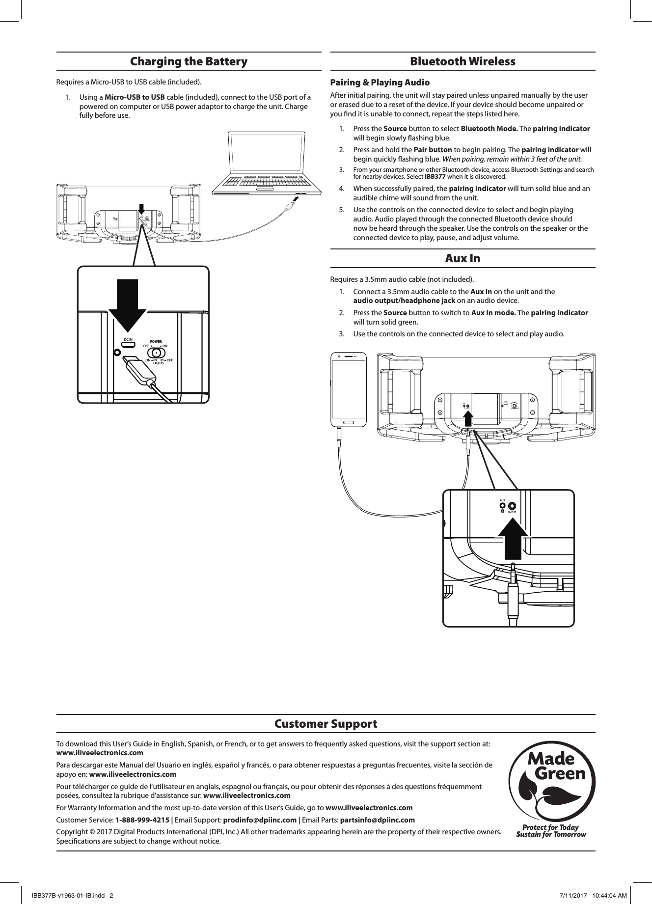 AUXAUX INONPOWEROFFON OFFLIGHTSDC INAUXAUX INONPOWEROFFON OFFLIGHTSDC INTo download this User’s Guide in English, Spanish, or French, or to get answers to frequently asked questions, visit the support section at: www.iliveelectronics.comPara descargar este Manual del Usuario en inglés, español y francés, o para obtener respuestas a preguntas frecuentes, visite la sección de apoyo en: www.iliveelectronics.comPour télécharger ce guide de l’utilisateur en anglais, espagnol ou français, ou pour obtenir des réponses à des questions fréquemment posées, consultez la rubrique d’assistance sur: www.iliveelectronics.comFor Warranty Information and the most up-to-date version of this User’s Guide, go to www.iliveelectronics.com Customer Service: 1-888-999-4215 | Email Support: prodinfo@dpiinc.com | Email Parts: partsinfo@dpiinc.comCopyright © 2017 Digital Products International (DPI, Inc.) All other trademarks appearing herein are the property of their respective owners. Specications are subject to change without notice.Customer SupportProtect for Today Sustain for TomorrowMade   GreenAUXAUX INONPOWEROFFON OFFLIGHTSDC INAUXAUX INONPOWEROFFON OFFLIGHTSDC INAux InRequires a 3.5mm audio cable (not included). 1.  Connect a 3.5mm audio cable to the Aux In on the unit and the  audio output/headphone jack on an audio device. 2.  Press the Source button to switch to Aux In mode. The pairing indicator will turn solid green.3.  Use the controls on the connected device to select and play audio.Bluetooth WirelessPairing &amp; Playing Audio After initial pairing, the unit will stay paired unless unpaired manually by the user or erased due to a reset of the device. If your device should become unpaired or you nd it is unable to connect, repeat the steps listed here. 1.  Press the Source button to select Bluetooth Mode. The pairing indicator will begin slowly ashing blue. 2.  Press and hold the Pair button to begin pairing. The pairing indicator will begin quickly ashing blue. When pairing, remain within 3 feet of the unit.3.  From your smartphone or other Bluetooth device, access Bluetooth Settings and search for nearby devices. Select IBB377 when it is discovered.4.  When successfully paired, the pairing indicator will turn solid blue and an audible chime will sound from the unit. 5.  Use the controls on the connected device to select and begin playing audio. Audio played through the connected Bluetooth device should now be heard through the speaker. Use the controls on the speaker or the connected device to play, pause, and adjust volume.Charging the Battery Requires a Micro-USB to USB cable (included). 1.  Using a Micro-USB to USB cable (included), connect to the USB port of a powered on computer or USB power adaptor to charge the unit. Charge fully before use.IBB377B-v1963-01-IB.indd   2 7/11/2017   10:44:04 AM