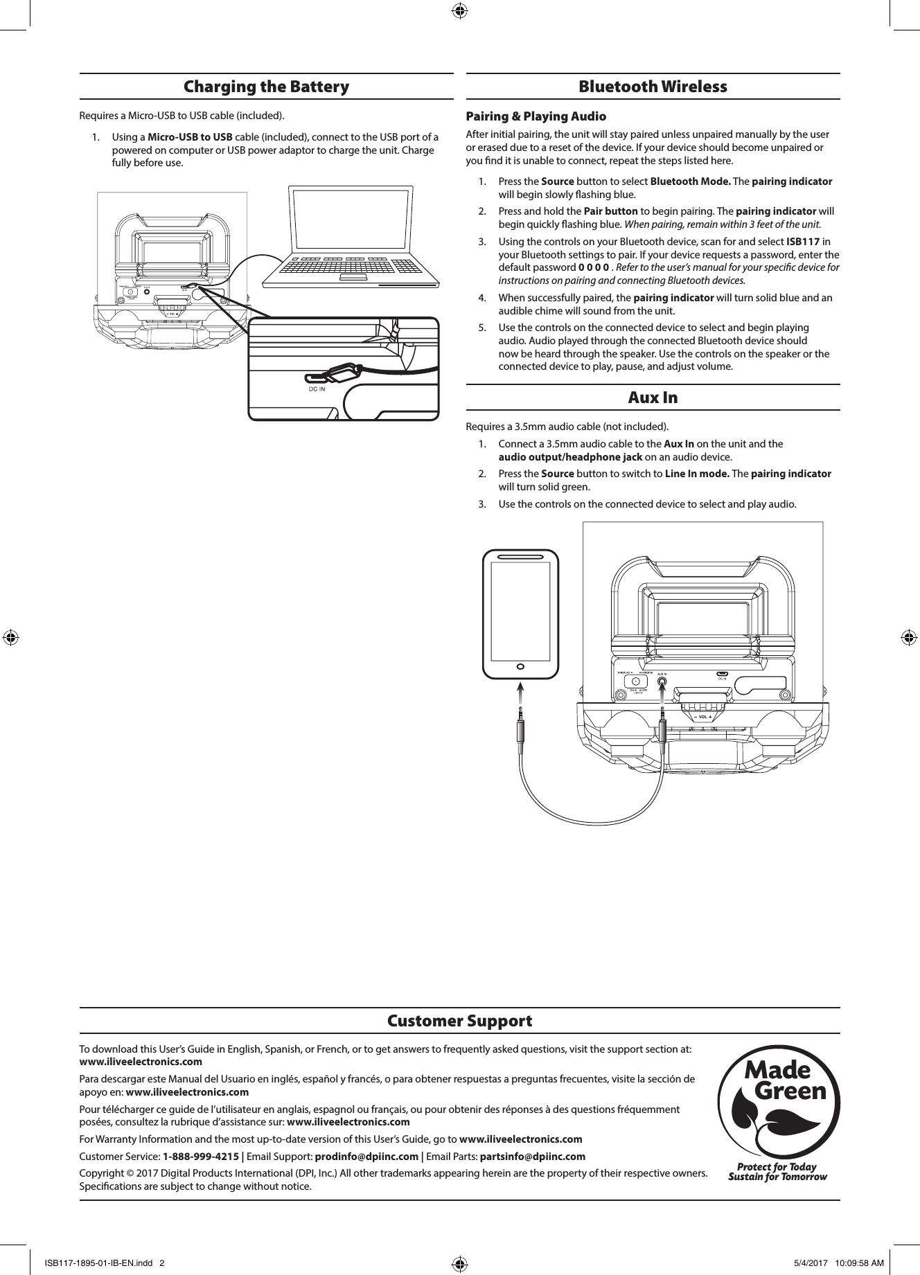 To download this User’s Guide in English, Spanish, or French, or to get answers to frequently asked questions, visit the support section at: www.iliveelectronics.comPara descargar este Manual del Usuario en inglés, español y francés, o para obtener respuestas a preguntas frecuentes, visite la sección de apoyo en: www.iliveelectronics.comPour télécharger ce guide de l’utilisateur en anglais, espagnol ou français, ou pour obtenir des réponses à des questions fréquemment posées, consultez la rubrique d’assistance sur: www.iliveelectronics.comFor Warranty Information and the most up-to-date version of this User’s Guide, go to www.iliveelectronics.com Customer Service: 1-888-999-4215 | Email Support: prodinfo@dpiinc.com | Email Parts: partsinfo@dpiinc.comCopyright © 2017 Digital Products International (DPI, Inc.) All other trademarks appearing herein are the property of their respective owners. Specications are subject to change without notice.Customer SupportProtect for Today Sustain for TomorrowMade   GreenAux InRequires a 3.5mm audio cable (not included). 1.  Connect a 3.5mm audio cable to the Aux In on the unit and the  audio output/headphone jack on an audio device. 2.  Press the Source button to switch to Line In mode. The pairing indicator will turn solid green.3.  Use the controls on the connected device to select and play audio.Bluetooth WirelessPairing &amp; Playing Audio After initial pairing, the unit will stay paired unless unpaired manually by the user or erased due to a reset of the device. If your device should become unpaired or you nd it is unable to connect, repeat the steps listed here. 1.  Press the Source button to select Bluetooth Mode. The pairing indicator will begin slowly ashing blue. 2.  Press and hold the Pair button to begin pairing. The pairing indicator will begin quickly ashing blue. When pairing, remain within 3 feet of the unit.3.  Using the controls on your Bluetooth device, scan for and select ISB117 in your Bluetooth settings to pair. If your device requests a password, enter the default password 0 0 0 0 . Refer to the user’s manual for your specic device for instructions on pairing and connecting Bluetooth devices. 4.  When successfully paired, the pairing indicator will turn solid blue and an audible chime will sound from the unit. 5.  Use the controls on the connected device to select and begin playing audio. Audio played through the connected Bluetooth device should now be heard through the speaker. Use the controls on the speaker or the connected device to play, pause, and adjust volume.Charging the Battery Requires a Micro-USB to USB cable (included). 1.  Using a Micro-USB to USB cable (included), connect to the USB port of a powered on computer or USB power adaptor to charge the unit. Charge fully before use.ISB117-1895-01-IB-EN.indd   2 5/4/2017   10:09:58 AM