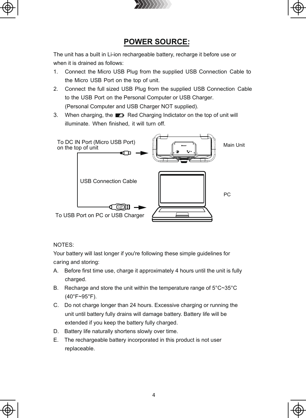 4The unit has a built in Li-ion rechargeable battery, recharge it before use orwhen it is drained as follows:1. Connect  the Micro USB Plug from the supplied  USB Connection  Cable to the Micro USB Port on the top of unit.2. Connect  the full sized USB Plug from the supplied  USB Connection  Cable to the USB Port on the Personal Computer or USB Charger.       (Personal Computer and USB Charger NOT supplied). 3. When charging, the         Red Charging Indictator on the top of unit will         illuminate.  When finished,  it will turn off. NOTES:Your battery will last longer if you&apos;re following these simple guidelines forcaring and storing:A. Before first time use, charge it approximately 4 hours until the unit is fullycharged.B. Recharge and store the unit within the temperature range of 5°C~35°C(40°F~95°F).C. Do not charge longer than 24 hours. Excessive charging or running theunit until battery fully drains willdamagebattery. Battery life will beextended if you keep the battery fully charged.D. Battery life naturally shortens slowly over time.E. The rechargeable battery incorporated in this product is not userreplaceable.PCUSB Connection CableMain UnitTo USB Port on PC or USB ChargerTo DC IN Port (Micro USB Port) on the top of unitPOWER SOURCE: