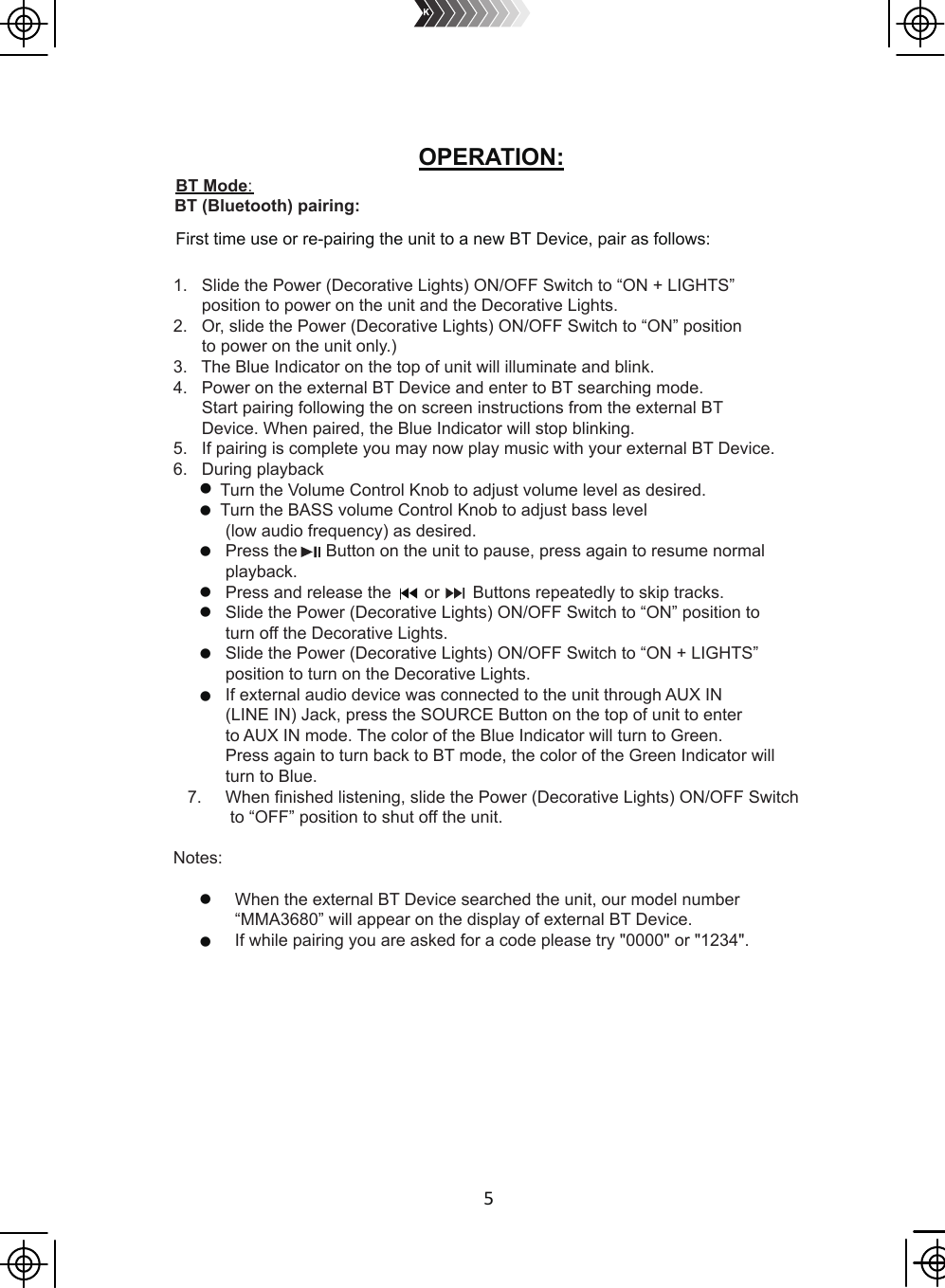 5OPERATION: BT Mode:                   BT (Bluetooth) pairing:1.   Slide the Power (Decorative Lights) ON/OFF Switch to “ON + LIGHTS”       position to power on the unit and the Decorative Lights. 2.   Or, slide the Power (Decorative Lights) ON/OFF Switch to “ON” position      to power on the unit only.) 3.   The Blue Indicator on the top of unit will illuminate and blink.4.   Power on the external BT Device and enter to BT searching mode.       Start pairing following the on screen instructions from the external BT       Device. When paired, the Blue Indicator will stop blinking.5.   If pairing is complete you may now play music with your external BT Device.6.   During playback          Turn the Volume Control Knob to adjust volume level as desired.          Turn the BASS volume Control Knob to adjust bass level            (low audio frequency) as desired.           Press the      Button on the unit to pause, press again to resume normal            playback.           Press and release the       or       Buttons repeatedly to skip tracks.           Slide the Power (Decorative Lights) ON/OFF Switch to “ON” position to            turn off the Decorative Lights.           Slide the Power (Decorative Lights) ON/OFF Switch to “ON + LIGHTS”            position to turn on the Decorative Lights.           If external audio device was connected to the unit through AUX IN            (LINE IN) Jack, press the SOURCE Button on the top of unit to enter            to AUX IN mode. The color of the Blue Indicator will turn to Green.            Press again to turn back to BT mode, the color of the Green Indicator will            turn to Blue.   7.     When finished listening, slide the Power (Decorative Lights) ON/OFF Switch            to “OFF” position to shut off the unit. Notes:             When the external BT Device searched the unit, our model number              “MMA3680” will appear on the display of external BT Device.             If while pairing you are asked for a code please try &quot;0000&quot; or &quot;1234&quot;.First time use or re-pairing the unit to a new BT Device, pair as follows: