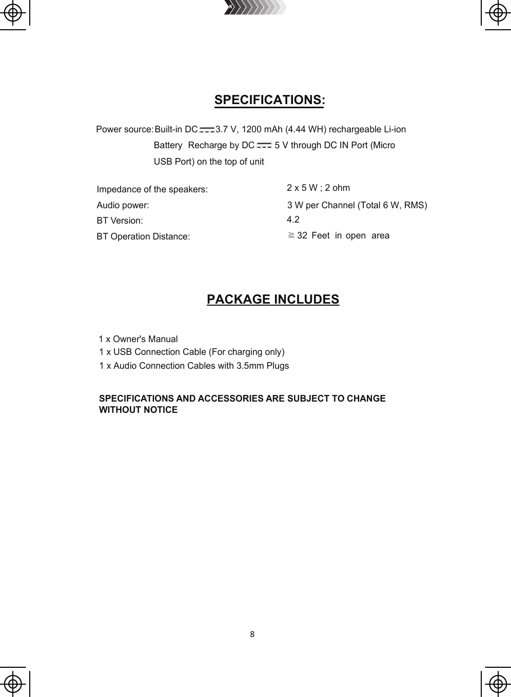 8  Power source:Built-in DC       3.7 V, 1200 mAh (4.44 WH) rechargeable Li-ionImpedance of the speakers:Audio power:BT Version:BT Operation Distance:2 x 5 W ; 2 ohm3 W per Channel (Total 6 W, RMS)4.2≧32 Feet in open areaSPECIFICATIONS AND ACCESSORIES ARE SUBJECT TO CHANGE WITHOUT NOTICE1 x Owner&apos;s Manual1 x USB Connection Cable (For charging only)1 x Audio Connection Cables with 3.5mm Plugs USB Port) on the top of unit Battery Recharge by DC        5 V through DC IN Port (Micro SPECIFICATIONS:PACKAGE INCLUDES