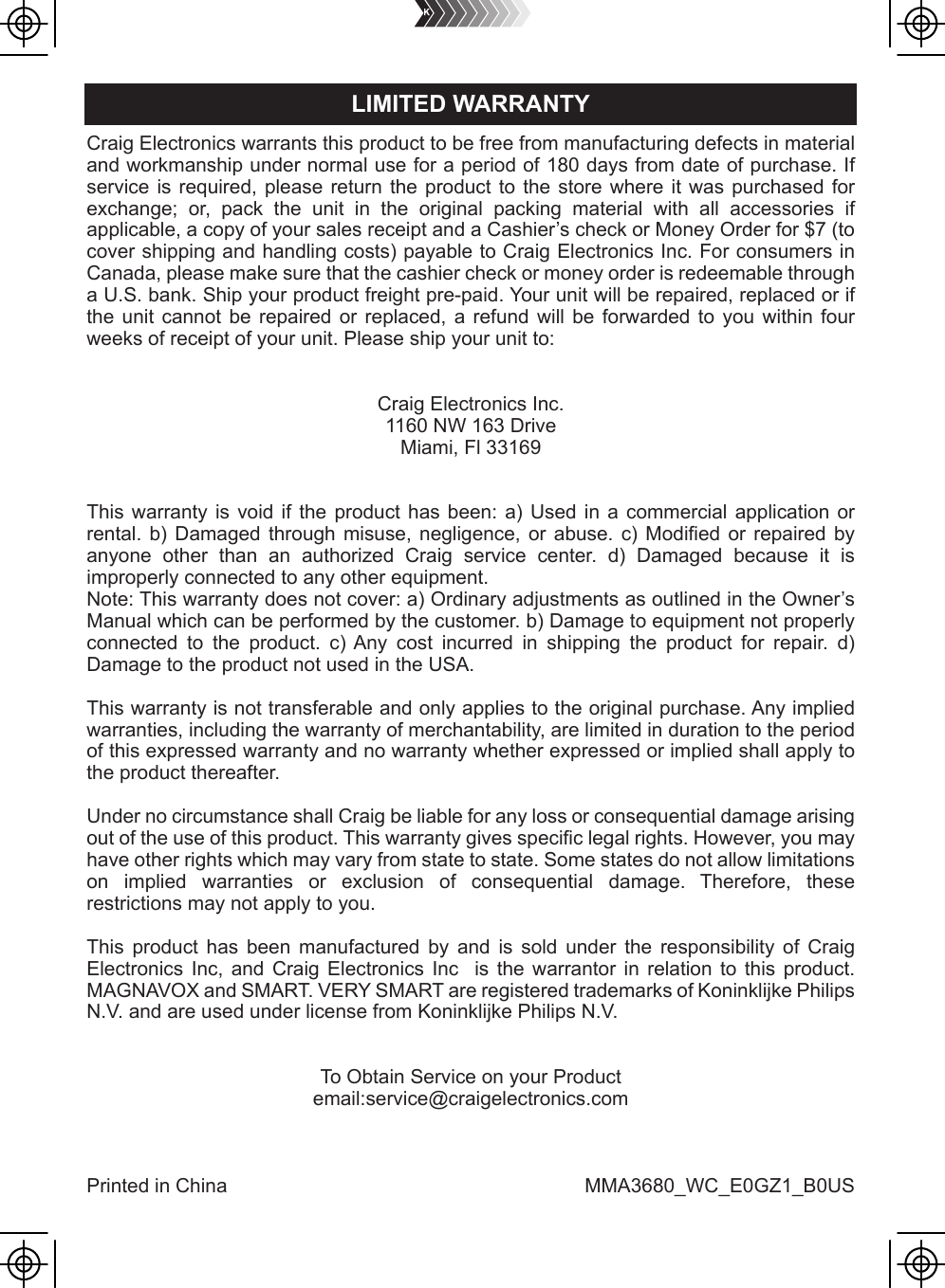 Craig Electronics warrants this product to be free from manufacturing defects in material and workmanship under normal use for a period of 180 days from date of purchase. If service is required, please return the product to the store where it was purchased for exchange; or, pack the unit in the original packing material with all accessories if applicable, a copy of your sales receipt and a Cashier’s check or Money Order for $7 (to cover shipping and handling costs) payable to Craig Electronics Inc. For consumers in Canada, please make sure that the cashier check or money order is redeemable through a U.S. bank. Ship your product freight pre-paid. Your unit will be repaired, replaced or if the unit cannot be repaired or replaced, a refund will be forwarded to you within four weeks of receipt of your unit. Please ship your unit to:Craig Electronics Inc.1160 NW 163 DriveMiami, Fl 33169This warranty is void if the product has been: a) Used in a commercial application or rental. b) Damaged through misuse, negligence, or abuse. c) Modified or repaired by anyone other than an authorized Craig service center. d) Damaged because it is improperly connected to any other equipment.Note: This warranty does not cover: a) Ordinary adjustments as outlined in the Owner’s Manual which can be performed by the customer. b) Damage to equipment not properly connected to the product. c) Any cost incurred in shipping the product for repair. d) Damage to the product not used in the USA.This warranty is not transferable and only applies to the original purchase. Any implied warranties, including the warranty of merchantability, are limited in duration to the period of this expressed warranty and no warranty whether expressed or implied shall apply to the product thereafter.Under no circumstance shall Craig be liable for any loss or consequential damage arising out of the use of this product. This warranty gives specific legal rights. However, you may have other rights which may vary from state to state. Some states do not allow limitations on implied warranties or exclusion of consequential damage. Therefore, these restrictions may not apply to you.This product has been manufactured by and is sold under the responsibility of Craig Electronics Inc, and Craig Electronics Inc  is the warrantor in relation to this product. MAGNAVOX and SMART. VERY SMART are registered trademarks of Koninklijke Philips N.V. and are used under license from Koninklijke Philips N.V.To Obtain Service on your Productemail:service@craigelectronics.comPrinted in China  MMA3680_WC_E0GZ1_B0USLIMITED WARRANTY