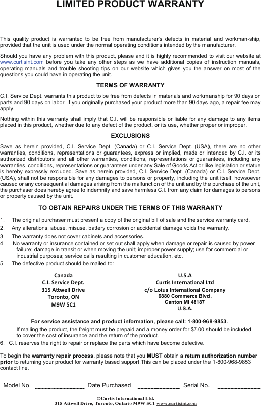 LIMITED PRODUCT WARRANTY      This  quality  product  is  warranted  to  be  free  from  manufacturer’s  defects  in  material  and  workman-ship, provided that the unit is used under the normal operating conditions intended by the manufacturer.  Should you have any problem with this product, please and it is highly recommended to visit our website at www.curtisint.com  before  you  take  any  other  steps  as  we  have  additional  copies  of  instruction  manuals, operating  manuals  and  trouble  shooting  tips  on  our  website  which  gives  you  the  answer  on  most  of  the questions you could have in operating the unit.  TERMS OF WARRANTY  C.I. Service Dept. warrants this product to be free from defects in materials and workmanship for 90 days on parts and 90 days on labor. If you originally purchased your product more than 90 days ago, a repair fee may apply.  Nothing within  this warranty  shall imply  that C.I.  will be responsible  or liable  for any damage to any  items placed in this product, whether due to any defect of the product, or its use, whether proper or improper.  EXCLUSIONS  Save  as  herein  provided,  C.I.  Service  Dept.  (Canada)  or  C.I.  Service  Dept.  (USA),  there  are  no  other warranties,  conditions, representations  or  guarantees, express  or  implied,  made or intended  by  C.I. or  its authorized  distributors  and  all  other  warranties,  conditions,  representations  or  guarantees,  including  any warranties, conditions, representations or guarantees under any Sale of Goods Act or like legislation or statue is hereby expressly excluded. Save as herein  provided, C.I.  Service Dept.  (Canada) or  C.I. Service  Dept. (USA), shall not be responsible for any damages to persons or property, including the unit itself, howsoever caused or any consequential damages arising from the malfunction of the unit and by the purchase of the unit, the purchaser does hereby agree to indemnify and save harmless C.I. from any claim for damages to persons or property caused by the unit.  TO OBTAIN REPAIRS UNDER THE TERMS OF THIS WARRANTY  1.     The original purchaser must present a copy of the original bill of sale and the service warranty card. 2.     Any alterations, abuse, misuse, battery corrosion or accidental damage voids the warranty. 3.     The warranty does not cover cabinets and accessories. 4.      No warranty or insurance contained or set out shall apply when damage or repair is caused by power              failure; damage in transit or when moving the unit; improper power supply; use for commercial or               industrial purposes; service calls resulting in customer education, etc. 5.     The defective product should be mailed to:   Canada  U.S.A   C.I. Service Dept. Curs Internaonal Ltd   315 Awell Drive Toronto, ON M9W 5C1 c/o Lotus International Company 6880 Commerce Blvd. Canton MI 48187 U.S.A.     For service assistance and product information, please call: 1-800-968-9853.              If mailing the product, the freight must be prepaid and a money order for $7.00 should be included              to cover the cost of insurance and the return of the product. 6.   C.I. reserves the right to repair or replace the parts which have become defective.  To begin the warranty repair process, please note that you MUST obtain a return authorization number prior to returning your product for warranty based support.This can be placed under the 1-800-968-9853 contact line.   Model No.  Date Purchased  Serial No.   