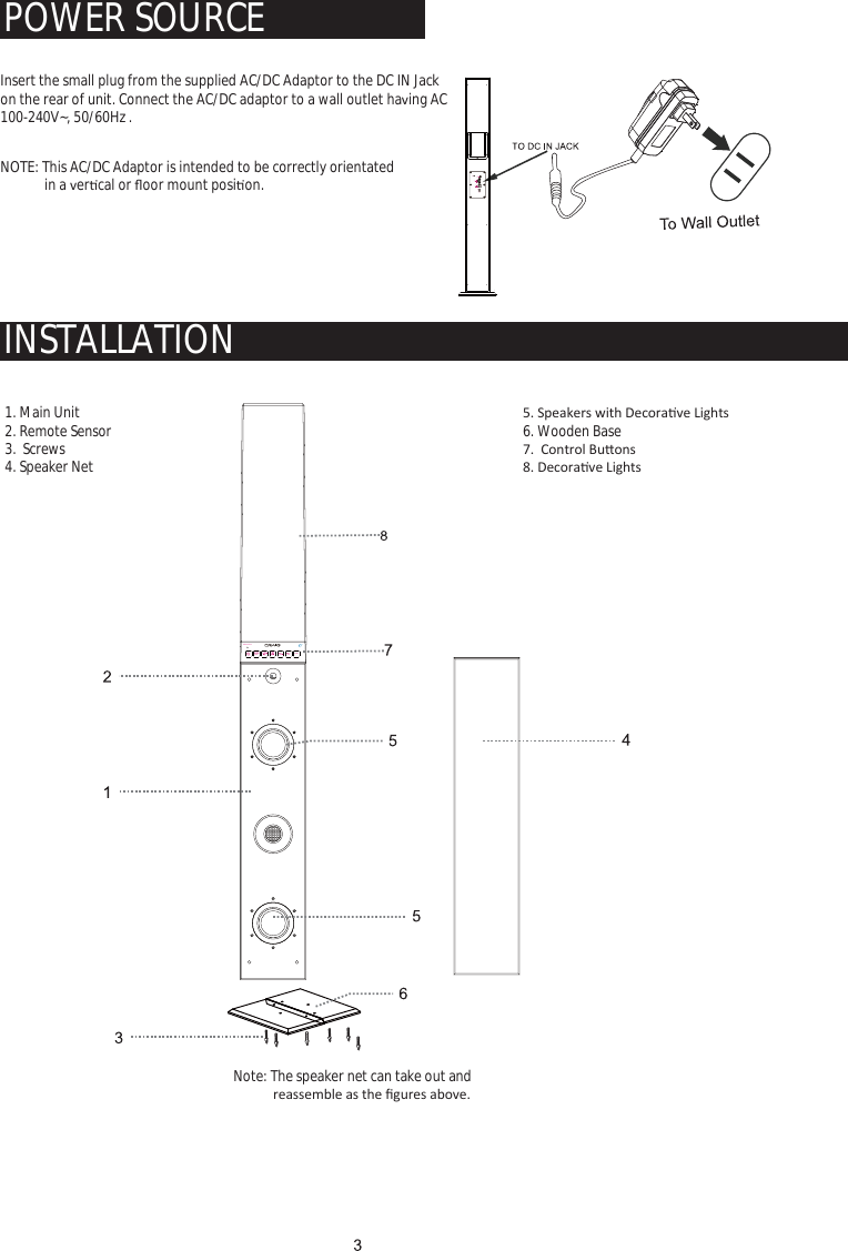 LED1INDICATORLED26.5V 1.8A                           Note: The speaker net can take out andƌĞĂƐƐĞŵďůĞĂƐƚŚĞĮŐƵƌĞƐĂďŽǀĞ͘  INSTALLATIONPOWER SOURCE　Insert the small plug from the supplied AC/DC Adaptor to the DC IN Jack on the rear of unit. Connect the AC/DC adaptor to a wall outlet haǀing AC 100-240V~, 50/60Hz .  1. Main Unit2. Remote Sensor3.  Screws4. Speaker Netϱ͘^ƉĞĂŬĞƌƐǁŝƚŚĞĐŽƌĂƟǀĞ&gt;ŝŐŚƚƐ6. Wooden Baseϳ͘ŽŶƚƌŽůƵƩŽŶƐϴ͘ĞĐŽƌĂƟǀĞ&gt;ŝŐŚƚƐ  NOTE: This AC/DC Adaptor is intended to be correctly orientated             in a ǀerƟcal or Ňoor mount posiƟon.  