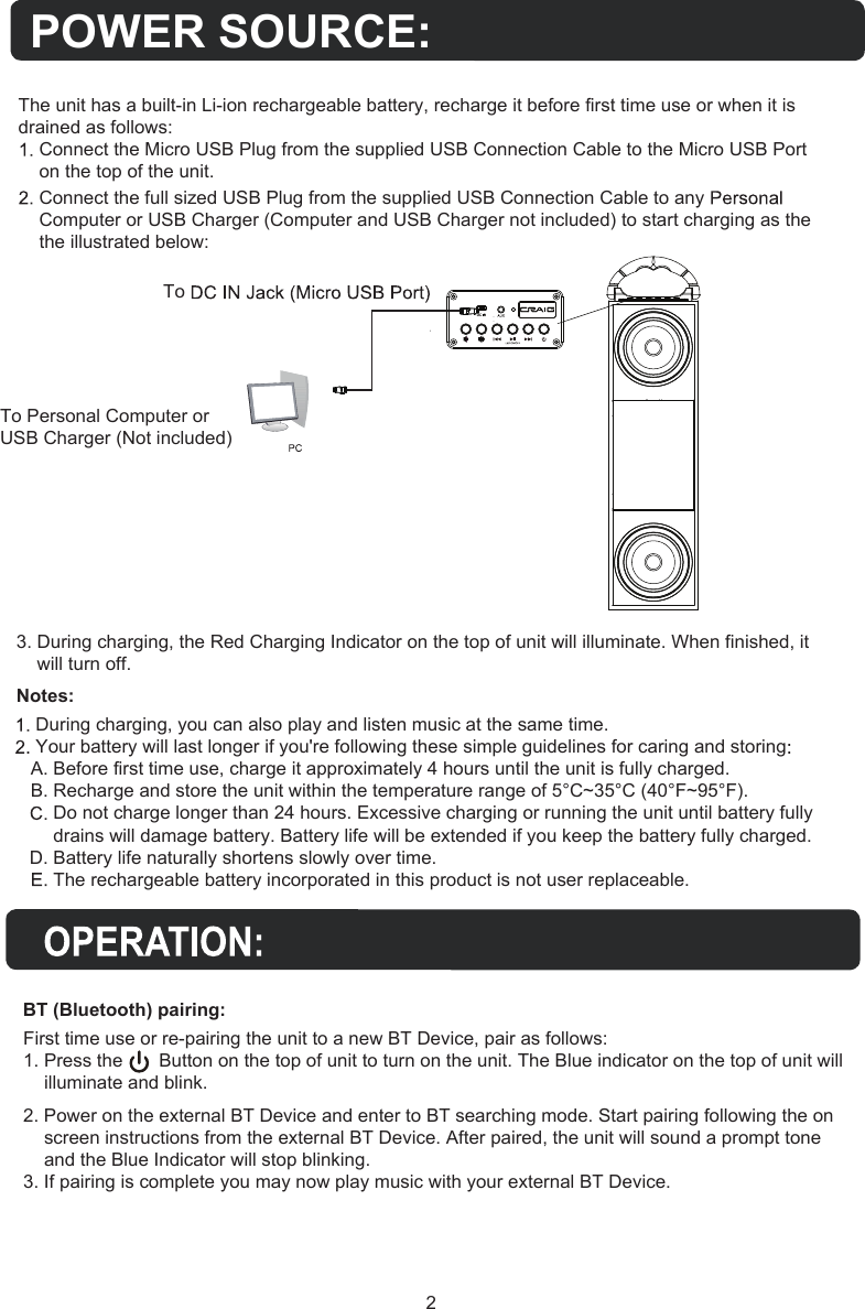 To Personal Computer orUSB Charger (Not included)2BT (Bluetooth) pairing:POWER SOURCE:The unit has a built-in Li-ion rechargeable battery, recharge it before first time use or when it is drained as follows:Connect the Micro USB Plug from the supplied USB Connection Cable to the Micro USB Port on the top of the unit.Connect the full sized USB Plug from the supplied USB Connection Cable to any Computer or USB Charger (Computer and USB Charger not included) to start charging as the the illustrated below: First time use or re-pairing the unit to a new BT Device, pair as follows:1. Press the       Button on the top of unit to turn on the unit. The Blue indicator on the top of unit will    illuminate and blink. 2. Power on the external BT Device and enter to BT searching mode. Start pairing following the onscreen instructions from the external BT Device. After paired, the unit will sound a prompt toneand the Blue Indicator will stop blinking.3. If pairing is complete you may now play music with your external BT Device.3. During charging, the Red Charging Indicator on the top of unit will illuminate. When finished, itwill turn off.Notes:During charging, you can also play and listen music at the same time.Your battery will last longer if you&apos;re following these simple guidelines for caring and storingA. Before first time use, charge it approximately 4 hours until the unit is fully charged.B. Recharge and store the unit within the temperature range of 5°C~35°C (40°F~95°F).Do not charge longer than 24 hours. Excessive charging or running the unit until battery fullydrains will damage battery. Battery life will be extended if you keep the battery fully charged.D. Battery life naturally shortens slowly over time.The rechargeable battery incorporated in this product is not user replaceable.To