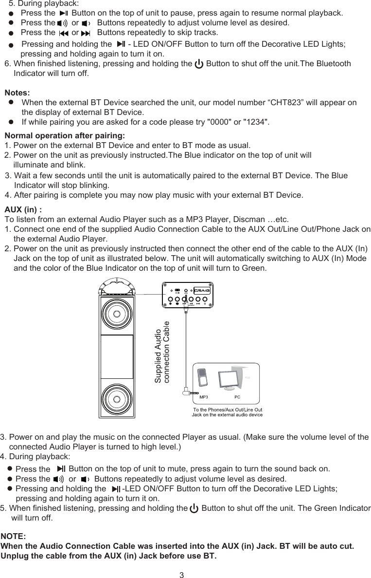 3NOTE: When the Audio Connection Cable was inserted into the AUX (in) Jack. BT will be auto cut.Unplug the cable from the AUX (in) Jack before use BT.          Pressing and holding the       - LED ON/OFF Button to turn off the Decorative LED Lights;       pressing and holding again to turn it on.6. When finished listening, pressing and holding the      Button to shut off the unit.The BluetoothIndicator will turn off.Notes:When the external BT Device searched the unit, our model number “CHT823” will appear on the display of external BT Device.If while pairing you are asked for a code please try &quot;0000&quot; or &quot;1234&quot;.Normal operation after pairing:1. Power on the external BT Device and enter to BT mode as usual.2. Power on the unit as previously instructed.The Blue indicator on the top of unit willilluminate and blink.3. Wait a few seconds until the unit is automatically paired to the external BT Device. The BlueIndicator will stop blinking.4. After pairing is complete you may now play music with your external BT Device.3. Power on and play the music on the connected Player as usual. (Make sure the volume level of theconnected Audio Player is turned to high level.)4. During playback:         Press the        Button on the top of unit to mute, press again to turn the sound back on.          Press the        or        Buttons repeatedly to adjust volume level as desired.         Pressing and holding the       -LED ON/OFF Button to turn off the Decorative LED Lights;pressing and holding again to turn it on.5. When finished listening, pressing and holding the      Button to shut off the unit. The Green Indicatorwill turn off.Press the       Button on the top of unit to pause, press again to resume normal playback. Press the       or        Buttons repeatedly to adjust volume level as desired.Press the       or        Buttons repeatedly to skip tracks.AUX (in) :To listen from an external Audio Player such as a MP3 Player, Discman …etc.1. Connect one end of the supplied Audio Connection Cable to the AUX Out/Line Out/Phone Jack onthe external Audio Player.2. Power on the unit as previously instructed then connect the other end of the cable to the AUX (In)Jack on the top of unit as illustrated below. The unit will automatically switching to AUX (In) Modeand the color of the Blue Indicator on the top of unit will turn to Green.5. During playback: