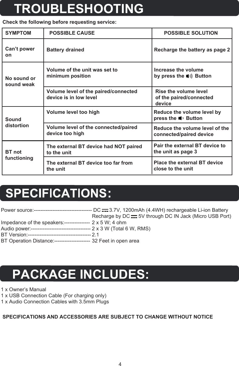 4SPECIFICATIONS AND ACCESSORIES ARE SUBJECT TO CHANGE WITHOUT NOTICECheck the following before requesting service:Can’t power onBattery drained Recharge the battery as page 2 No sound or sound weakVolume of the unit was set to minimum positionVolume level of the paired/connected device is in low levelVolume level too high Reduce the volume level by  press the        ButtonReduce the volume level of the connected/paired devicePair the external BT device to the unit as page 3Place the external BT device close to the unitVolume level of the connected/paireddevice too highThe external BT device had NOT paired to the unitThe external BT device too far from the unitRise the volume level of the paired/connected deviceIncrease the volume by press the         ButtonSound distortionBT not functioningSYMPTOM POSSIBLE CAUSE POSSIBLE SOLUTIONTROUBLESHOOTINGPACKAGE INCLUDES:Power source:---------------------------------- DC      3.7V, 1200mAh (4.4WH) rechargeable Li-ion BatteryRecharge by DC      5V through DC IN Jack (Micro USB Port)  Impedance of the speakers:--------------- 2 x 5 W; 4 ohmAudio power:----------------------------------- 2 x 3 W (Total 6 W, RMS) BT Version:------------------------------------- 2.1BT Operation Distance:--------------------- 32 Feet in open area1 x Owner’s Manual 1 x USB Connection Cable (For charging only)1 x Audio Connection Cables with 3.5mm Plugs: