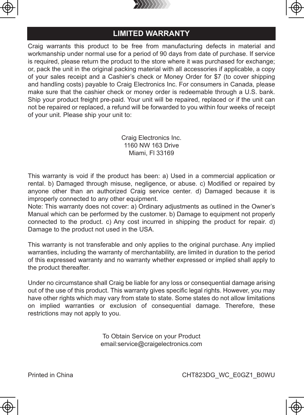 Craig warrants this product to be free from manufacturing defects in material andworkmanship under normal use for a period of 90 days from date of purchase. If serviceis required, please return the product to the store where it was purchased for exchange;or, pack the unit in the original packing material with all accessories if applicable, a copyof your sales receipt and a Cashier’s check or Money Order for $7 (to cover shippingand handling costs) payable to Craig Electronics Inc. For consumers in Canada, pleasemake sure that the cashier check or money order is redeemable through a U.S. bank.Ship your product freight pre-paid. Your unit will be repaired, replaced or if the unit cannot be repaired or replaced, a refund will be forwarded to you within four weeks of receiptof your unit. Please ship your unit to:Craig Electronics Inc.1160 NW 163 DriveMiami, Fl 33169This warranty is void if the product has been: a) Used in a commercial application or rental. b) Damaged through misuse, negligence, or abuse. c) Modified or repaired by anyone other than an authorized Craig service center. d) Damaged because it is improperly connected to any other equipment.Note: This warranty does not cover: a) Ordinary adjustments as outlined in the Owner’s Manual which can be performed by the customer. b) Damage to equipment not properly connected to the product. c) Any cost incurred in shipping the product for repair. d) Damage to the product not used in the USA.This warranty is not transferable and only applies to the original purchase. Any implied warranties, including the warranty of merchantability, are limited in duration to the period of this expressed warranty and no warranty whether expressed or implied shall apply to the product thereafter.Under no circumstance shall Craig be liable for any loss or consequential damage arising out of the use of this product. This warranty gives specific legal rights. However, you may have other rights which may vary from state to state. Some states do not allow limitations on implied warranties or exclusion of consequential damage. Therefore, these restrictions may not apply to you.To Obtain Service on your Productemail:service@craigelectronics.comPrinted in China  CHT823DG_WC_E0GZ1_B0WULIMITED WARRANTY