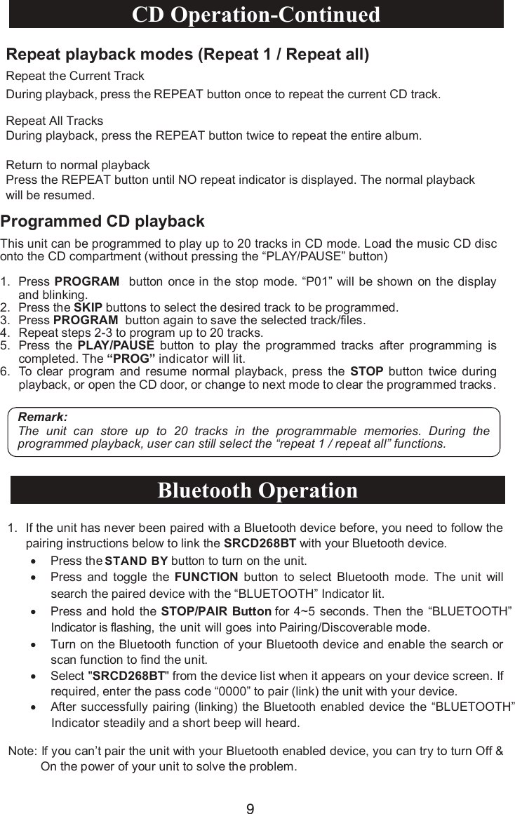 •Press the   button to turn on the unit.•Press  and  toggle the  FUNCTION button to  select Bluetooth  mode.  The  unit  will search the paired device with the “BLUETOOTH” Indicator lit.•Press and hold the STOP/PAIR Button for 4~5 seconds. Then the “BLUETOOTH”Indicator is flashing, the unit will goes into Pairing/Discoverable mode.  •Turn on the Bluetooth function of your Bluetooth device and enable the search or scan function to find the unit.•Select &quot;SRCD268BT&quot; from the device list when it appears on your device screen. If required, enter the pass code “0000” to pair (link) the unit with your device.•After successfully pairing (linking) the Bluetooth enabled device the “BLUETOOTH”Indicator steadily and a short beep will heard.Note: If you can’t pair the unit with your Bluetooth enabled device, you can try to turn Off &amp; On the power of your unit to solve the problem.1. If the unit has never been paired with a Bluetooth device before, you need to follow the pairing instructions below to link the SRCD268BT with your Bluetooth device.Bluetooth Operation9Repeat playback modes (Repeat 1 / Repeat all)Repeat the Current TrackRepeat All TracksDuring playback, press the REPEAT button twice to repeat the entire album.Return to normal playbackPress the REPEAT button until NO repeat indicator is displayed. The normal playbackwill be resumed.During playback, press the REPEAT button once to repeat the current CD track.Programmed CD playbackThis unit can be programmed to play up to 20 tracks in CD mode. Load the music CD disc onto the CD compartment (without pressing the “PLAY/PAUSE” button)1. Press PROGRAM button once in the stop mode. “P01” will be shown on the displayand blinking.2. Press the SKIP buttons to select the desired track to be programmed. 3. Press PROGRAM button again to save the selected track/files.4. Repeat steps 2-3 to program up to 20 tracks.5. Press the  PLAY/PAUSE button  to  play the  programmed  tracks  after  programming  is completed. The “PROG” indicator will lit.6. To clear  program  and  resume  normal  playback,  press  the  STOP button  twice  during playback, or open the CD door, or change to next mode to clear the programmed tracks.Remark:The  unit  can  store  up  to  20  tracks  in  the  programmable  memories. During  the programmed playback, user can still select the “repeat 1 / repeat all” functions.CD Operation-Continued