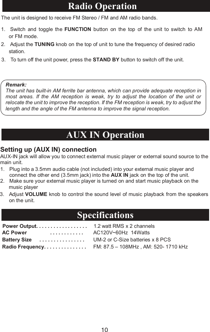 1. Plug into a 3.5mm audio cable (not included) into your external music player and connect the other end (3.5mm jack) into the AUX IN jack on the top of the unit.2. Make sure your external music player is turned on and start music playback on the      music player 3. Adjust VOLUME knob to control the sound level of music playback from the speakers on the unit.Power Output. . . . . . . . . . . . . . . . . .  1.2 watt RMS x 2 channelsAC Power . . . . . . . . . . . . AC120V~60Hz  14WattsBattery Size      . . . . . . . . . . . . . . . . UM-2 or C-Size batteries x 8 PCSRadio Frequency. . . . . . . . . . . . . . . FM: 87.5 – 108MHz , AM: 520- 1710 kHzSetting up (AUX IN) connectionAUX-IN jack will allow you to connect external music player or external sound source to the main unit. AUX IN OperationSpecifications10The unit is designed to receive FM Stereo / FM and AM radio bands.1. Switch  and  toggle the FUNCTION button on  the  top of  the  unit  to  switch  to AM or FM mode.2. Adjust the TUNING knob on the top of unit to tune the frequency of desired radio station. 3. To turn off the unit power, press the   button to switch off the unit.Remark:The unit has built-in AM ferrite bar antenna, which can provide adequate reception in most  areas.  If  the  AM  reception  is  weak,  try  to  adjust  the  location  of  the  unit  or relocate the unit to improve the reception. If the FM reception is weak, try to adjust the length and the angle of the FM antenna to improve the signal reception.Radio Operation