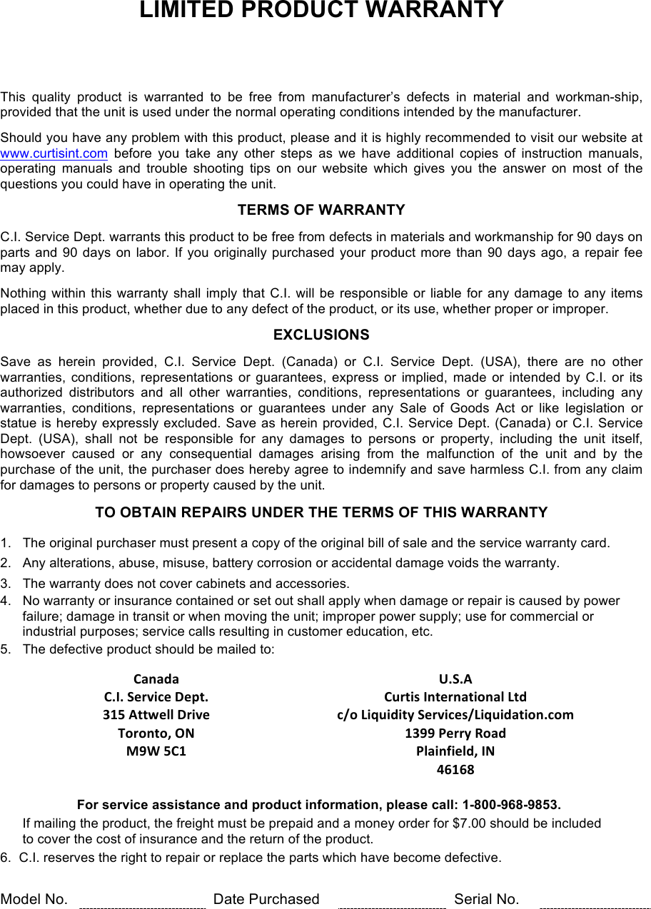 LIMITED PRODUCT WARRANTY      This  quality  product  is  warranted  to  be  free  from  manufacturer’s  defects  in  material  and  workman-ship, provided that the unit is used under the normal operating conditions intended by the manufacturer.  Should you have any problem with this product, please and it is highly recommended to visit our website at www.curtisint.com before  you  take  any  other  steps  as  we  have  additional  copies  of  instruction  manuals, operating  manuals  and  trouble  shooting  tips  on  our  website  which  gives  you  the  answer  on  most  of  the questions you could have in operating the unit.  TERMS OF WARRANTY  C.I. Service Dept. warrants this product to be free from defects in materials and workmanship for 90 days on parts and 90 days on labor. If you originally purchased your product more than 90 days ago, a repair fee may apply.  Nothing within this warranty shall imply that C.I. will be responsible or liable for any damage to any items placed in this product, whether due to any defect of the product, or its use, whether proper or improper.  EXCLUSIONS  Save  as  herein  provided,  C.I.  Service  Dept.  (Canada)  or  C.I.  Service  Dept.  (USA),  there  are  no  other warranties, conditions,  representations or guarantees, express or implied, made  or intended  by C.I.  or its authorized  distributors  and  all  other  warranties,  conditions,  representations  or  guarantees,  including  any warranties,  conditions,  representations  or  guarantees  under  any  Sale  of  Goods  Act  or  like  legislation  or statue is hereby expressly excluded. Save as herein provided, C.I. Service Dept. (Canada) or C.I. Service Dept.  (USA),  shall  not  be  responsible  for  any  damages  to  persons  or  property,  including  the  unit  itself, howsoever  caused  or  any  consequential  damages  arising from  the  malfunction  of  the  unit  and  by  the purchase of the unit, the purchaser does hereby agree to indemnify and save harmless C.I. from any claim for damages to persons or property caused by the unit.  TO OBTAIN REPAIRS UNDER THE TERMS OF THIS WARRANTY  1.   The original purchaser must present a copy of the original bill of sale and the service warranty card. 2.   Any alterations, abuse, misuse, battery corrosion or accidental damage voids the warranty. 3.   The warranty does not cover cabinets and accessories. 4.   No warranty or insurance contained or set out shall apply when damage or repair is caused by power        failure; damage in transit or when moving the unit; improper power supply; use for commercial or        industrial purposes; service calls resulting in customer education, etc. 5.   The defective product should be mailed to:  !Canada!!U.S.A!!!C.I.*Service*Dept.!Curtis*International*Ltd*!!315*Attwell*Drive*Toronto,*ON*M9W*5C1*c/o*Liquidity*Services/Liquidation.com*1399*Perry*Road*Plainfield,*IN*46168**!  For service assistance and product information, please call: 1-800-968-9853.        If mailing the product, the freight must be prepaid and a money order for $7.00 should be included        to cover the cost of insurance and the return of the product. 6.  C.I. reserves the right to repair or replace the parts which have become defective.   Model No.  Date Purchased  Serial No.   