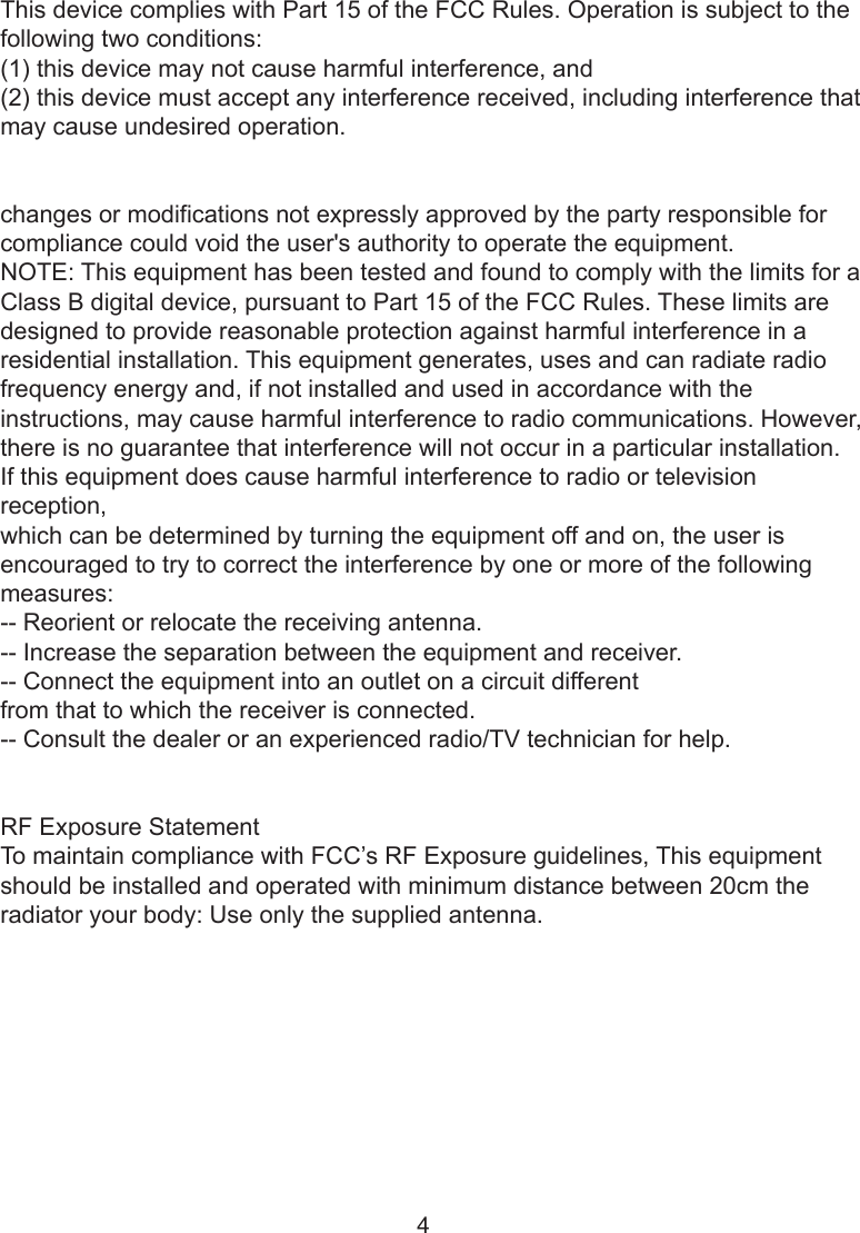 4This device complies with Part 15 of the FCC Rules. Operation is subject to the following two conditions: (1) this device may not cause harmful interference, and (2) this device must accept any interference received, including interference that may cause undesired operation.changes or modifications not expressly approved by the party responsible for compliance could void the user&apos;s authority to operate the equipment.NOTE: This equipment has been tested and found to comply with the limits for aClass B digital device, pursuant to Part 15 of the FCC Rules. These limits aredesigned to provide reasonable protection against harmful interference in aresidential installation. This equipment generates, uses and can radiate radiofrequency energy and, if not installed and used in accordance with theinstructions, may cause harmful interference to radio communications. However,there is no guarantee that interference will not occur in a particular installation.If this equipment does cause harmful interference to radio or television reception,which can be determined by turning the equipment off and on, the user isencouraged to try to correct the interference by one or more of the followingmeasures:-- Reorient or relocate the receiving antenna.-- Increase the separation between the equipment and receiver.-- Connect the equipment into an outlet on a circuit differentfrom that to which the receiver is connected.-- Consult the dealer or an experienced radio/TV technician for help.RF Exposure StatementTo maintain compliance with FCC’s RF Exposure guidelines, This equipment should be installed and operated with minimum distance between 20cm the radiator your body: Use only the supplied antenna.