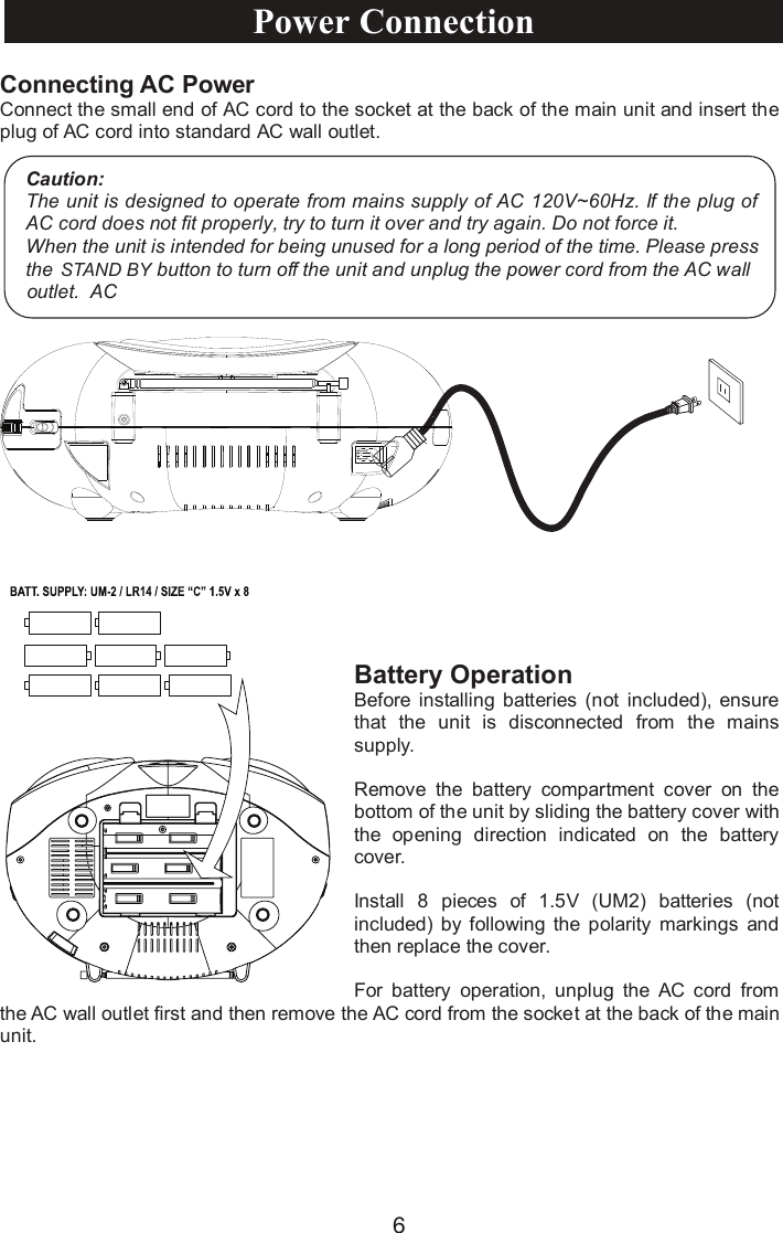 6Connecting AC PowerConnect the small end of AC cord to the socket at the back of the main unit and insert the plug of AC cord into standard AC wall outlet.Battery Operation Before installing  batteries  (not  included), ensure that  the  unit is  disconnected  from  the  mains supply.Remove  the  battery  compartment  cover  on  the bottom of the unit by sliding the battery cover with the  opening  direction  indicated  on  the  battery cover.Install  8 pieces  of  1.5V (UM2) batteries (not included)  by  following  the  polarity  markings  and then replace the cover.For  battery  operation,  unplug  the  AC  cord  from the AC wall outlet first and then remove the AC cord from the socket at the back of the main unit.Caution:The unit is designed to operate from mains supply of AC 120V~60Hz. If the plug of AC cord does not fit properly, try to turn it over and try again. Do not force it.When the unit is intended for being unused for a long period of the time. Please press   the button to turn off the unit and unplug the power cord from the AC wall outlet. ACPower ConnectionSTAND BY