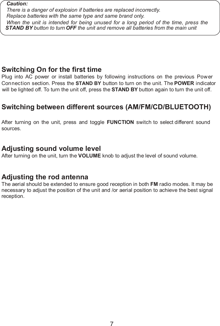 7Switching On for the first time Plug  into  AC  power  or  install  batteries  by  following  instructions  on  the  previous  Power Connection section. Press the   button to turn on the unit. The  indicator will be lighted off. To turn the unit off, press the    button again to turn the unit off.Switching between different sources (AM/FM/CD/BLUETOOTH)After  turning  on  the  unit, press and  toggle  FUNCTION switch to select different  sound sources.Adjusting sound volume levelAfter turning on the unit, turn the VOLUME knob to adjust the level of sound volume.Adjusting the rod antenna The aerial should be extended to ensure good reception in both FM radio modes. It may be necessary to adjust the position of the unit and /or aerial position to achieve the best signal reception. Main Operation Caution:There is a danger of explosion if batteries are replaced incorrectly.Replace batteries with the same type and same brand only.When the  unit  is  intended  for  being  unused  for  a  long  period  of  the  time,  press the  button to turn OFF the unit and remove all batteries from the main unit.