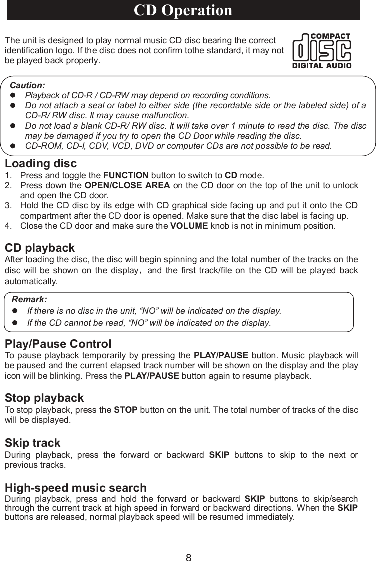 8The unit is designed to play normal music CD disc bearing the correct identification logo. If the disc does not confirm tothe standard, it may not be played back properly.Loading disc1. Press and toggle the FUNCTION button to switch to CD mode.2. Press down the OPEN/CLOSE AREA on the CD door on the top of the unit to unlock and open the CD door.3. Hold the CD disc by its edge with CD graphical side facing up and put it onto the CD compartment after the CD door is opened. Make sure that the disc label is facing up.4. Close the CD door and make sure the VOLUME knob is not in minimum position.CD playbackAfter loading the disc, the disc will begin spinning and the total number of the tracks on thedisc will be shown on the display and the  first  track/file on  the CD  will  be played  backautomatically.Play/Pause ControlTo pause playback temporarily by pressing the PLAY/PAUSE button. Music playback will be paused and the current elapsed track number will be shown on the display and the play icon will be blinking. Press the PLAY/PAUSE button again to resume playback.Stop playbackTo stop playback, press the STOP button on the unit. The total number of tracks of the disc will be displayed.Caution:Playback of CD-R / CD-RW may depend on recording conditions.Do not attach a seal or label to either side (the recordable side or the labeled side) of a CD-R/ RW disc. It may cause malfunction.Do not load a blank CD-R/ RW disc. It will take over 1 minute to read the disc. The disc may be damaged if you try to open the CD Door while reading the disc.CD-ROM, CD-I, CDV, VCD, DVD or computer CDs are not possible to be read.Remark:If there is no disc in the unit, “NO” will be indicated on the display.If the CD cannot be read,“NO” will be indicated on the display.CD OperationSkip trackDuring  playback,  press  the  forward  or  backward  SKIP buttons to  skip  to  the  next  or previous tracks.High-speed music searchDuring  playback,  press  and  hold  the  forward  or  backward  SKIP buttons to  skip/search through the current track at high speed in forward or backward directions. When the SKIPbuttons are released, normal playback speed will be resumed immediately.
