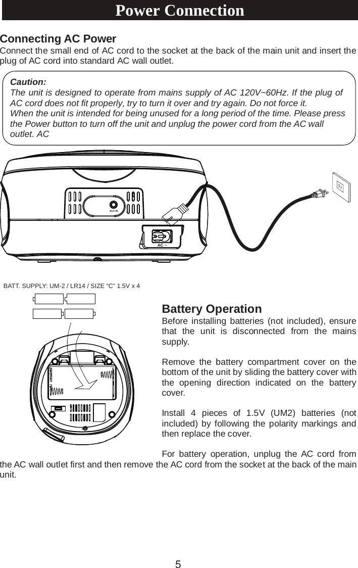 Connecting AC PowerConnect the small end of AC cord to the socket at the back of the main unit and insert the plug of AC cord into standard AC wall outlet.Battery Operation Before installing batteries (not included), ensure that  the  unit is  disconnected  from  the  mains supply.Remove  the  battery  compartment  cover  on  the bottom of the unit by sliding the battery cover with the  opening  direction  indicated  on  the  battery cover.Install  4 pieces  of  1.5V (UM2) batteries (not included) by following the polarity markings  and then replace the cover.For  battery  operation,  unplug  the  AC cord  from the AC wall outlet first and then remove the AC cord from the socket at the back of the main unit.Caution:The unit is designed to operate from mains supply of AC 120V~60Hz. If the plug of AC cord does not fit properly, try to turn it over and try again. Do not force it.When the unit is intended for being unused for a long period of the time. Please press the Power button to turn off the unit and unplug the power cord from the AC wall outlet. ACPower Connection5AC ~AUX INBATT. SUPPLY: UM-2 / LR14 / SIZE “C” 1.5V x 4